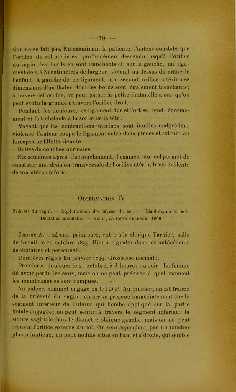 tion ne se fait pas. En examinant la patiente, l’auteur constate que l’orifice du col utérin est profondément descendu jusqu’à l’orifice du vagin; les bords en sont tranchants et, sur la gauche, un liga- ment de 2 à 3 centimètres de largeur s’étend au-dessus du crâne de l’enfant. A gauche de ce ligament, un second orifice utérin des dimensions d’un thaler, dont les bords sont également tranchants; à travers cet orifice, on peut palper la-petite fontanelle alors qu’on peut sentir la grande à travers l’orifice droit. Pendant les douleurs, ce ligament dur et fort se tend énormé- ment et fait obstacle à la sortie de la tête. Voyant que les contractions utérines sont inutiles malgré leur violence, l’auteur coupe le ligament entre deux pinces et extrait au forceps une fillette vivante. Suites de couches normales. Six semaines après l’accouchement, l’examen du col permet de constater une division transversale de l’orifice utérin, trace évidente de son utérus biforis. Observation IV Brièveté du vagin. — Agglutination des lèvres du col. — Diaphragme du col. Dilatation manuelle. — Budin, in thèse Ferrand, 1900 Jeanne A. ., 24 ans, primipare, entre à la clinique Tarnier, salle de travail, le 21 oclobre 1899. Rien à signaler dans lès antécédents héréditaires et personnels. Dernières règles fin janvier 1899. Grossesse normale. Premières douleurs le 21 octobre, à 3 heures du soir. La femme dit avoir perdu les eaux, mais on ne peut préciser à quel moment les membranes se sont rompues. Au palper, sommet engagé en O I D P. Au toucher, on est frappé de la brièveté du vagin ; on arrive presque immédiatement sur le segment inférieur de l’utérus qui bombe appliqué sur la partie foetale engagée ; on peut sentir à travers le segment inférieur la suture sagittale dans le diamètre oblique gauche, mais on ne peut trouver l’orifice externe du col. On sent cependant, par un loucher plus minutieux, un petit nodule situé en haut et à~droite, qui semble