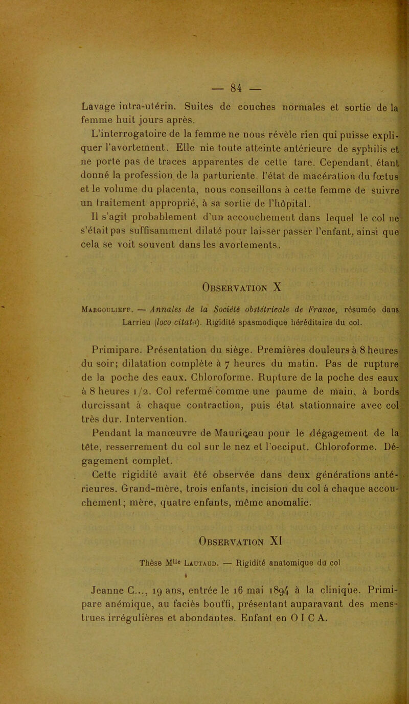 Lavage inlra-utérin. Suites de couches normales et sortie de la femme huit jours après. L’interrogatoire de la femme ne nous révèle rien qui puisse expli- quer l'avortement. Elle nie toute atteinte antérieure de syphilis et ne porte pas de traces apparentes de cette tare. Cependant, étantf donné la profession de la parturiente, l’état de macération du fœtus et le volume du placenta, nous conseillons à celte femme de suivre^ un traitement approprié, à sa sortie de l’hôpital. Il s’agit probablement d’un accouchement dans lequel le col ne s’était pas suffisamment dilaté pour laisser passer l’enfant, ainsi quef cela se voit souvent dans les avortements. Observation X Maegoulikff. — Annales de la Société obstétricale de l<'ranoe, résumée dans|^ Larrieu [loco citato). Rigidité spasmodique héréditaire du col. Primipare. Présentation du siège. Premières douleurs à 8 heures; du soir; dilatation complète à 7 heures du matin. Pas de rupture^ de la poche des eaux. Chloroforme, Rupture de la poche des eaux] à 8 heures 1/2. Col refermé comme une paume de main, à bords] durcissant à chaque contraction, puis état stationnaire avec col^^ très dur. Intervention. 9 Pendant la manœuvre de Mauri(;eau pour le dégagement de laUi tête, resserrement du col sur le nez et l’occiput. Chloroforme. Dé-M gagement complet. 9 Cette rigidité avait été observée dans deux générations anté-%j rieures. Grand-mère, trois enfants, incision du col à chaque accou-- j chemenl; mère, quatre enfants, même anomalie. Observation XI Thèse M“« Ladtaud. — Rigidité anatomique dû col Jeanne C..., 19 ans, entrée le 16 mai 1894 à la clinique. Primi pare anémique, au faciès bouffi, présentant auparavant des mens- i