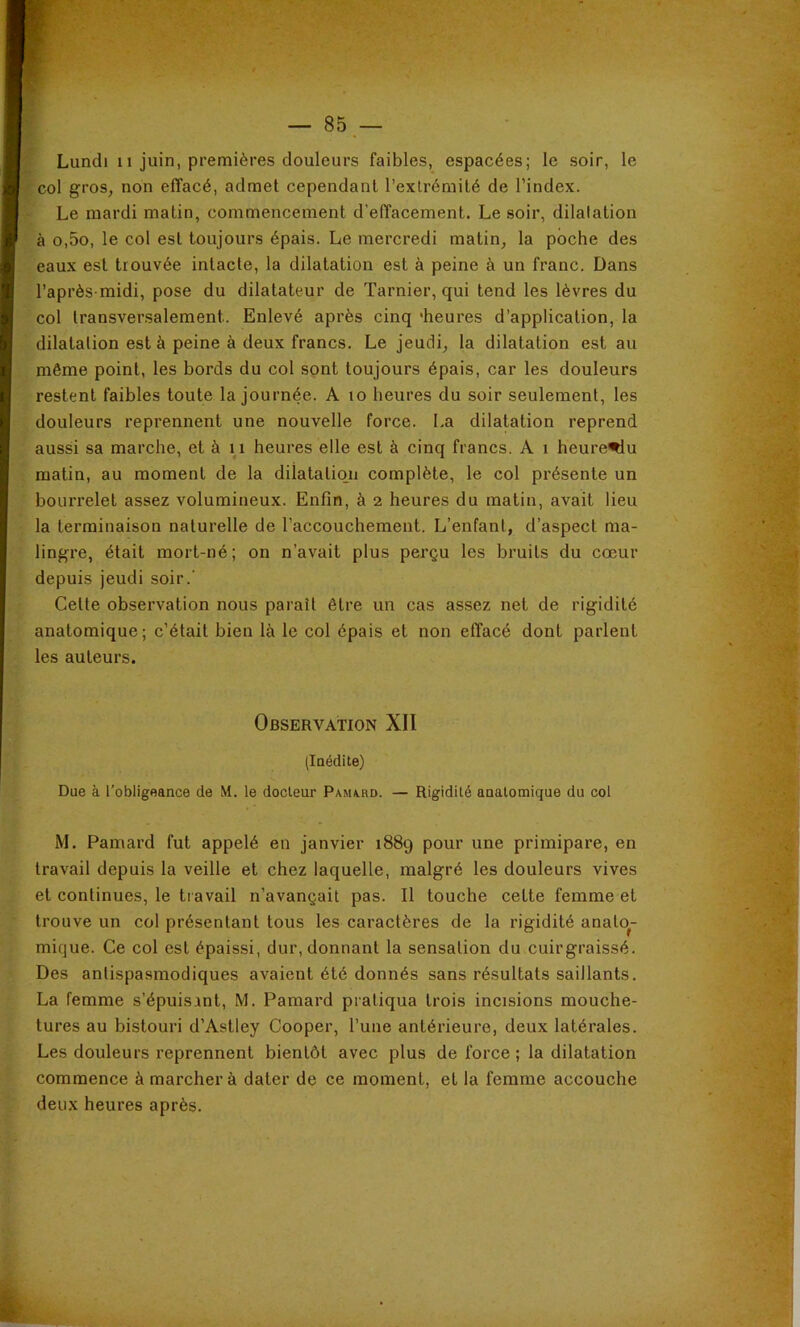 col gros, non effacé, admet cependant l’extrémité de l’index. Le mardi matin, commencement d’effacement. Le soir, dilatation à o,5o, le col est toujours épais. Le mercredi matin, la poche des eaux est trouvée intacte, la dilatation est à peine à un franc. Dans l’après-midi, pose du dilatateur de Tarnier, qui tend les lèvres du col transversalement. Enlevé après cinq 'heures d’application, la dilatation est à peine à deux francs. Le jeudi, la dilatation est au même point, les bords du col sont toujours épais, car les douleurs restent faibles toute la journée. A lo heures du soir seulement, les douleurs reprennent une nouvelle force. La dilatation reprend aussi sa marche, et à 11 heures elle est à cinq francs. A i heure^u matin, au moment de la dilataliqii complète, le col présente un bourrelet assez volumineux. Enfin, à 2 heures du matin, avait lieu la terminaison naturelle de l’accouchement. L’enfant, d’aspect ma- lingre, était mort-né; on n’avait plus perçu les bruits du cœur depuis jeudi soir.’ Cette observation nous paraît être un cas assez net de rigidité anatomique; c’était bien là le col épais et non effacé dont parlent les auteurs. Observation XII (laédite) Due à l'obligeance de M. le docteur Pam/ird. — Rigidité anatomique du col M. Pamard fut appelé en janvier 1889 pour une primipare, en travail depuis la veille et chez laquelle, malgré les douleurs vives et continues, le travail n’avançait pas. Il touche cette femme et trouve un col présentant tous les caractères de la rigidité anato- mique. Ce col est épaissi, dur, donnant la sensation du cuirgraissé. Des antispasmodiques avaient été donnés sans résultats saillants. La femme s’épuisant, M. Pamard pratiqua trois incisions mouche- tures au bistouri d’Astley Cooper, l’une antérieure, deux latérales. Les douleurs reprennent bientôt avec plus de force ; la dilatation commence à marcher à dater de ce moment, et la femme accouche deux heures après.