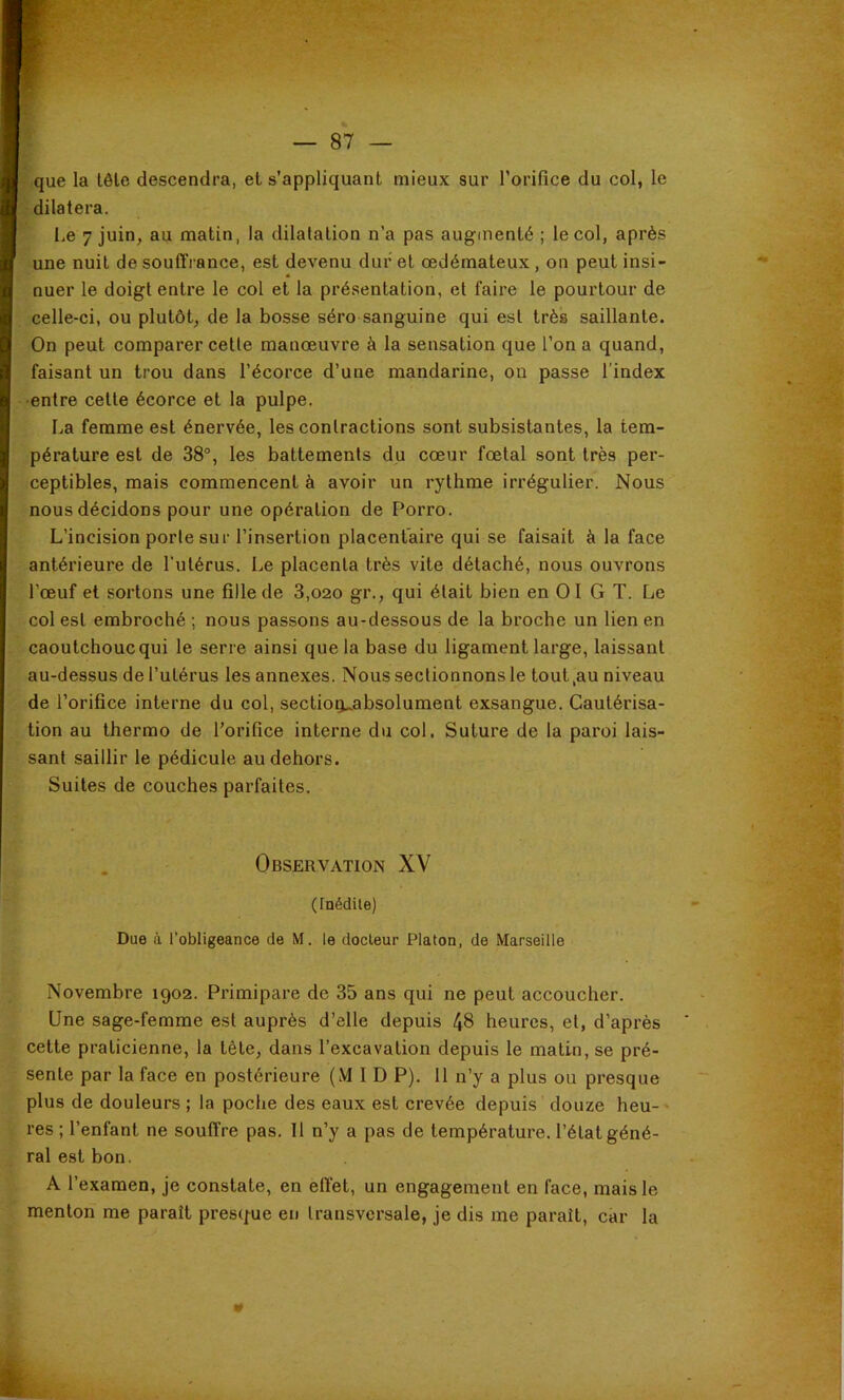 que la tôle descendra, et s’appliquant mieux sur l’orifice du col, le dilatera. Le 7 juin, au matin, la dilatation n’a pas augmenté ; le col, après une nuit de souffrance, est devenu dur et oedémateux, on peut insi- nuer le doigt entre le col et la présentation, et faire le pourtour de celle-ci, ou plutôt, de la bosse séro sanguine qui est très saillante. On peut comparer cette manœuvre à la sensation que l’on a quand, faisant un trou dans l’écorce d’une mandarine, on passe l’index ■entre cette écorce et la pulpe. La femme est énervée, les contractions sont subsistantes, la tem- pérature est de 38°, les battements du cœur fœtal sont très per- ceptibles, mais commencent à avoir un rythme irrégulier. Nous nous décidons pour une opération de Porro. L’incision porte sur l’insertion placentaire qui se faisait à la face antérieure de l’utérus. Le placenta très vite détaché, nous ouvrons l’œuf et sortons une fille de 3,020 gr., qui était bien en 01 G T. Le col est embroché ; nous passons au-dessous de la broche un lien en caoutchouc qui le serre ainsi que la base du ligament large, laissant au-dessus de l’utérus les annexes. Nous sectionnons le tout,au niveau de l’orifice interne du col, sectio^absolument exsangue. Cautérisa- tion au lherrao de l’orifice interne du col. Suture de la paroi lais- sant saillir le pédicule au dehors. Suites de couches parfaites. Observation XV (Inédile) Due à l’obligeance de M. le docteur Platon, de Marseille Novembre 1902. Primipare de 35 ans qui ne peut accoucher. Une sage-femme est auprès d’elle depuis 48 heures, et, d’après cette praticienne, la tête, dans l’excavation depuis le matin, se pré- sente par la face en postérieure (M 1 D P). 11 n’y a plus ou presque plus de douleurs ; la poche des eaux est crevée depuis douze heu-» res ; l’enfant ne souffre pas. Il n’y a pas de température, l’état géné- ral est bon. A l’examen, je constate, en eff’et, un engagement en face, mais le menton me paraît prest^ue eu transversale, je dis me paraît, car la 0