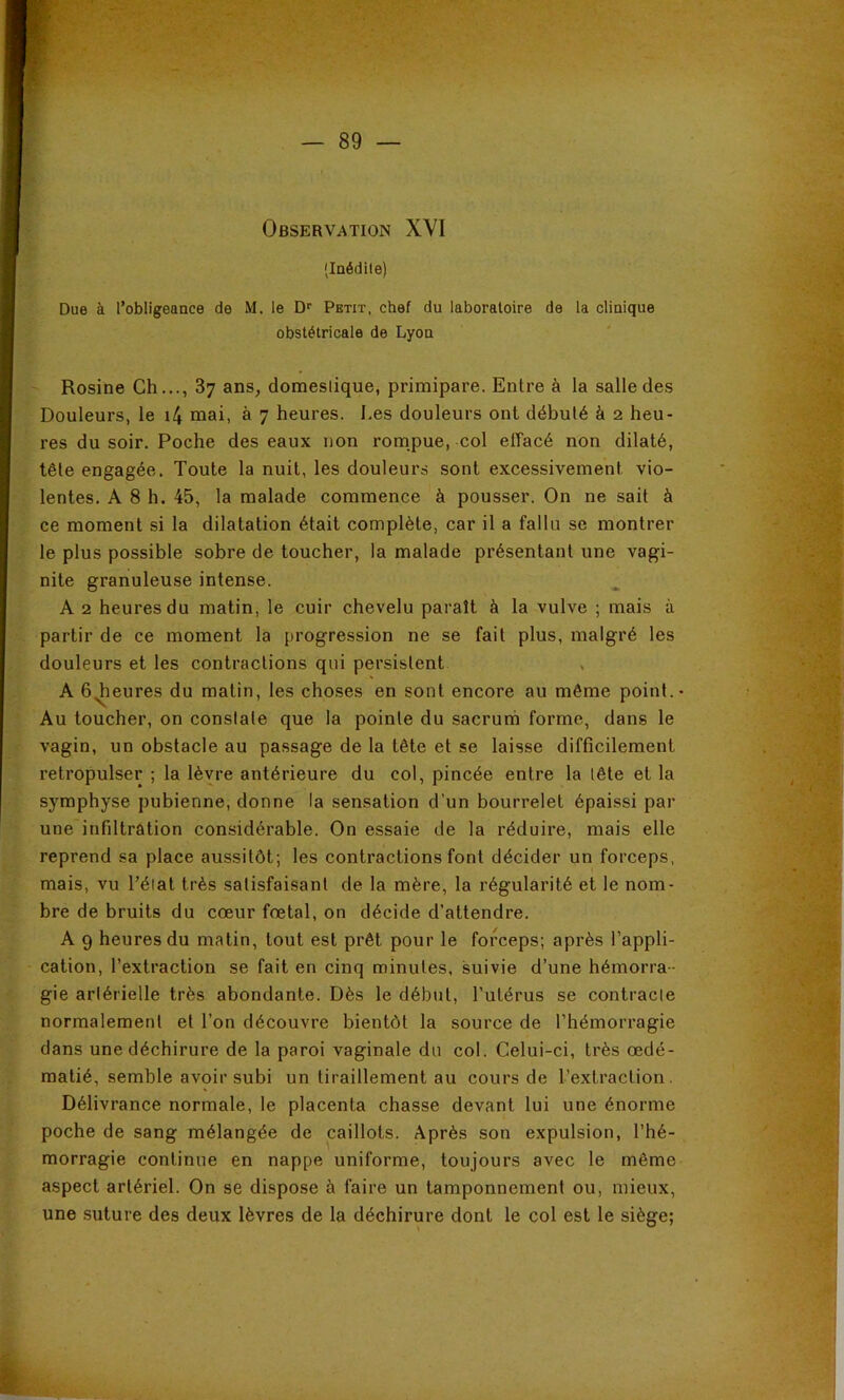 (laédile) Due à l’obligeance de M. le D‘‘ Petit, chef du laboratoire de la clinique obstétricale de Lyon Rosine Ch..., 87 ans^ domeslique, primipare. Entre à la salle des Douleurs, le i4 mai, à 7 heures. Les douleurs ont débuté à 2 heu- res du soir. Poche des eaux non rompue, col effacé non dilaté, tête engagée. Toute la nuit, les douleurs sont excessivement vio- lentes. A 8 h. 45, la malade commence à pousser. On ne sait à ce moment si la dilatation était complète, car il a fallu se montrer le plus possible sobre de toucher, la malade présentant une vagi- nite granuleuse intense. A 2 heures du matin, le cuir chevelu paraît à la vulve ; mais à partir de ce moment la progression ne se fait plus, malgré les douleurs et les contractions qui persistent A b^eures du matin, les choses en sont encore au même point.* Au toucher, on constate que la pointe du sacrunà forme, dans le vagin, un obstacle au passage de la tête et se laisse difficilement retropulser ; la lèvre antérieure du col, pincée entre la tête et la symphyse pubienne, donne la sensation d’un bourrelet épaissi par une infiltration considérable. On essaie de la réduire, mais elle reprend sa place aussitôt; les contractions font décider un forceps, mais, vu l’éiat très satisfaisant de la mère, la régularité et le nom- bre de bruits du cœur fœtal, on décide d’attendre. A 9 heures du matin, tout est prêt pour le forceps; après l’appli- cation, l’extraction se fait en cinq minutes, suivie d’une hémorra- gie artérielle très abondante. Dès le début, l’utérus se contracle normalement et l’on découvre bientôt la source de l’hémorragie dans une déchirure de la paroi vaginale du col. Celui-ci, très œdé- matié, semble avoir subi un tiraillement au cours de l’extraction. Délivrance normale, le placenta chasse devant lui une énorme poche de sang mélangée de caillots. Après son expulsion, l’hé- morragie continue en nappe uniforme, toujours avec le même aspect artériel. On se dispose à faire un tamponnement ou, mieux, une suture des deux lèvres de la déchirure dont le col est le siège;