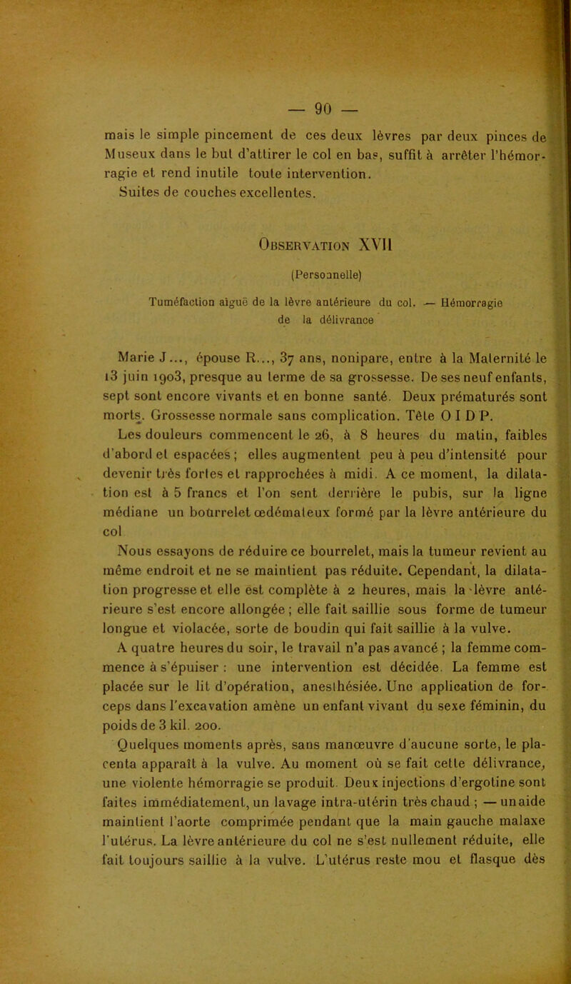 mais le simple pincement de ces deux lèvres par deux pinces de Museux dans le but d’attirer le col en bas, suffit à arrêter l’hémor- ragie et rend inutile toute intervention. Suites de couches excellentes. Observation XVII (Persoanelle) TuméfaclLon aiguë de la lèvre antérieure du col. — Hémorragie de la délivrance Marie J..., épouse R..., 87 ans, nonipare, entre à la Maternité le i3 juin 1908, presque au terme de sa grossesse. De ses neuf enfants, û sept sont encore vivants et en bonne santé. Deux prématurés sont S morts. Grossesse normale sans complication. Tête O I D P. « Les douleurs commencent le 26, à 8 heures du matin, faibles S d’abord et espacées ; elles augmentent peu à peu d’intensité pour |i devenir Dès fortes et rapprochées à midi. A ce moment, la dilata- S tion est à 5 francs et l’on sent deriière le pubis, sur la ligne S médiane un bourrelet œdémateux formé par la lèvre antérieure du l§ col ^ Nous essayons de réduire ce bourrelet, mais la tumeur revient au | même endroit et ne se maintient pas réduite. Cependant, la dilata- y tion progressent elle est complète à 2 heures, mais la'lèvre anté- | rieure s’est encore allongée ; elle fait saillie sous forme de tumeur £ longue et violacée, sorte de boudin qui fait saillie à la vulve. ï A quatre heures du soir, le travail n’a pas avancé ; la femme com- mence à s’épuiser ; une intervention est décidée. La femme est d placée sur le lit d’opération, anesthésiée. Une application de for- 3 ceps dans l'excavation amène un enfant vivant du sexe féminin, du J poids de 8 kil. 200. | Quelques moments après, sans manœuvre d’aucune sorte, le pla- | centa apparaît à la vulve. Au moment où se fait cette délivrance^ | une violente hémorragie se produit. Deux injections d’ergotine sont ^ faites immédiatement, un lavage intra-utérin très chaud ; —unaide | maintient l’aorte comprimée pendant que la main gauche malaxe | l’utérus. La lèvre antérieure du col ne s’est nullement réduite, elle f fait toujours saillie à la vulve. L’utérus reste mou et flasque dès |