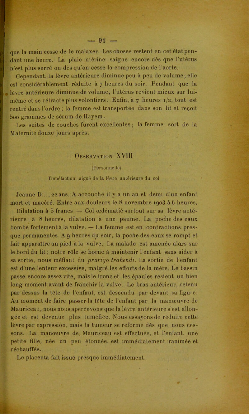 f*v • que la main cesse de le malaxer. Les choses restent en cet état pen- . dant une heure. La plaie ulérine saigne encore dès que l’utérus n’est plus serré ou dès qu’on cesse la compression de l’aorte. Cependant, la lèvre antérieure diminue peu à peu de volume; elle est considérablement réduite à 7 heures du soir. Pendant que la plèvre antérieure diminue de volume, l'utérus revient mieux sur lui- même et se rétracte plus volontiers. Enfin, à 7 heures 1/2, tout est rentré dans l’ordre ; la femme est transportée dans son lit et reçoit 5oo grammes de sérum de Hayem. Les suites de couches furent excellentes ; la femme sort de la Maternitédouze jours après. Observation XVIIl (Personaelle) Tuméfaction aiguë de la lèvre antérieure du col Jeanne D..., 22 ans. A accouché il y a un an et demi d’un enfant mort et macéré. Entre aux douleurs le 8 novembre 1908 à 6 heures. Dilatation à 5 francs. — Col œdématié surtout sur sa lèvre anté- rieure ; à 8 heures, dilatation à une paume. La poche des eaux bombe fortement à la vulve. — La femme est en contractions pres- que permanentes. A 9 heures du soir, la poche des eaux se rompt et fait apparaître un pied à la vulve. La malade est amenée aloj’s sur le bord du lit ; notre rôle se borne à maintenir l’enfant sans aider à sa sortie, nous méfiant du prurigo trahendi. La sortie de l'enfant est d’une lenteur excessive, malgré les efforts de la mère. Le bassin passe encore assez vite, mais le tronc et les épaules restent un bien long moment avant de franchir la vulve. Le bras antérieur, retenu par dessus la tête de l’enfant, est descendu par devant .=a figure. Au moment de faire passer la tête de l’enfant par la manœuvre de Mauriceau, nous nousaperCevons-que la lèvre antérieure s’est allon- gée et est devenue plus tuméfiée. Nous essayons de réduire cette lèvre par expression, mais la tumeur se reforme dès que nous Ces- sons. La manœuvre de. Mauriceau est effectuée, et l’enfant, une petite fille, née un peu étonnée, est immédiatement ranimée et réchauffée. Le placenta fait issue presque immédiatement.