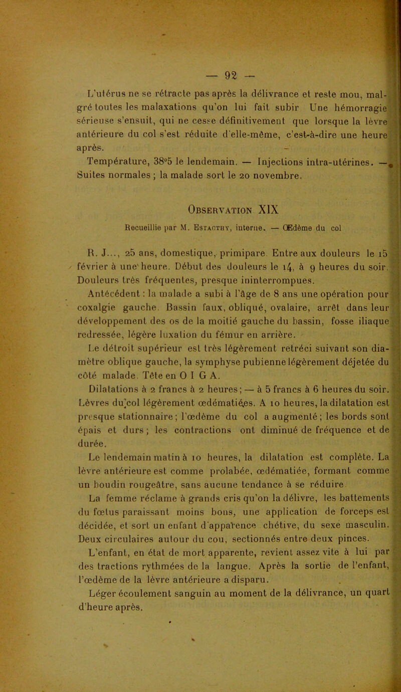 L’utérus ne se rétracte pas après la délivrance et reste mou, mal-j| gré toutes les malaxations qu’on lui fait subir Une hémorragie sérieuse s’ensuit, qui ne cesse définitivement que lorsque la lèvre antérieure du col s’est réduite delle-même, c’est-à-dire une heure'l après. - Température, 38°5 le lendemain. — Injections intra-utérines. — Suites normales ; la malade sort le 20 novembre. •f: 'il Observation XIX I Recueillie par M. Bstaothy, interne. — Œdème du col R. J..., 25 ans, domestique, primipare. Entre aux douleurs le i5 février à une'heure. Début des douleurs le i4, à 9 heures du soir. . , Douleurs très fréquentes, presque ininterrompues. 4 Antécédent : la malade a subi à l’âge de 8 ans une opération pour coxalgie gauche. Bassin faux, obliqué, ovalaire, arrêt dans leur T développement des os de la moitié gauche du bassin, fosse iliaque redressée, légère luxation du fémur en arrière. I.e détroit supérieur est très légèrement rétréci suivant son dia-^ mètre oblique gauche, la symphyse pubienne légèrement déjetée du 'i côté malade. Tête en O 1 GA. ^ Dilatations à 2 francs à 2 heures; — à 5 francs à 6 heures du soir. ^ Lèvres du]col légèrement œdématié.es. A 10 heures, la dilatation est | presque stationnaire; l’œdème du col a augmenté; les bords sont épais et durs ; les contractions ont diminué de fréquence et de durée. Le lendemain matin à 10 heures, la dilatation est complète. La rj lèvre antérieure est comme prolabée, œdématiée, formant comme y un boudin rougeâtre, sans aucune tendance à se réduire. S La femme réclame à grands cris qu’on la délivre, les battements ^ du fœtus paraissant moins bons, une application de forceps est 5 décidée, et sort un enfant d'appaVence chétive, du sexe masculin. ,f Deux circulaires autour du cou, sectionnés entre deux pinces. f-: L’enfant, en état de mort apparente, revient assez vite à lui par ^ des tractions rythmées de la langue. Après la sortie de l’enfant, l’œdème de la lèvre antérieure a disparu. . f | Léger écoulement sanguin au moment de la délivrance, un quart d’heure après. f