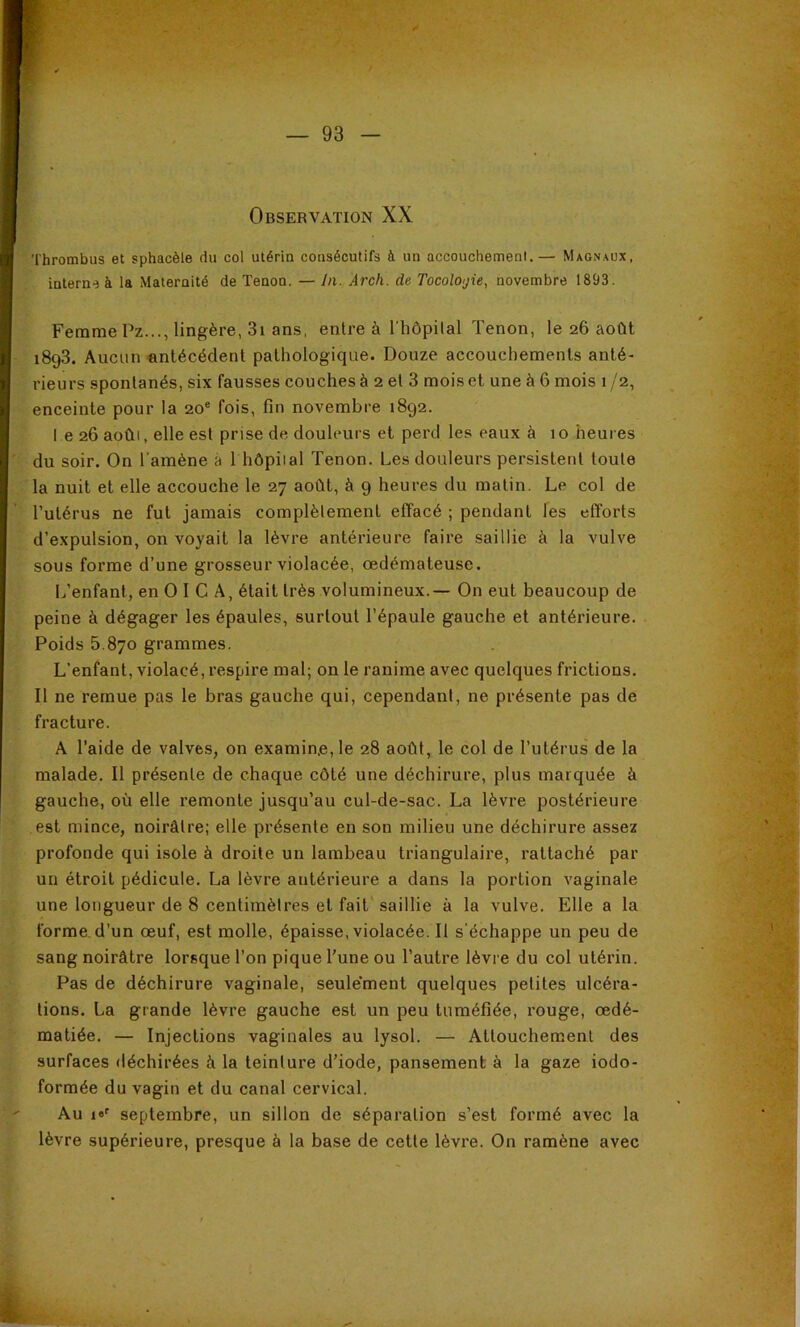 Thrombus et sphacèle du col utérin consécutifs à un accouchement.— Magnaux, interne à la Maternité de Tenon. — In. Arch. de TocolO'jie, novembre 1893 . Femme Pz..., lingère, 3i ans, entre à l’hôpilal Tenon, le 26 août 1893. Aucun «ntécédent pathologique. Douze accouchements anté- rieurs spontanés, six fausses couches à 2 et 3 mois et une à 6 mois 1 /2, enceinte pour la 20® fois, fin novembre 1892. l e 26 août, elle est prise de douleurs et perd les eaux à 10 heures du soir. On l'amène à 1 hôpital Tenon. Les douleurs persistent toute la nuit et elle accouche le 27 août, à 9 heures du matin. Le col de l’utérus ne fut jamais complèlemenl effacé ; pendant les efforts d’expulsion, on voyait la lèvre antérieure faire saillie à la vulve sous forme d’une grosseur violacée, œdémateuse. L’enfant, en O I G A, était très volumineux.— On eut beaucoup de peine à dégager les épaules, surtout l’épaule gauche et antérieure. Poids 5.870 grammes. L’enfant, violacé, respire mal; on le ranime avec quelques frictions. Il ne remue pas le bras gauche qui, cependant, ne présente pas de fracture. A l’aide de valves, on examin.e, le 28 août, le col de l’utérus de la malade. Il présente de chaque côté une déchirure, plus marquée à gauche, où elle remonte jusqu’au cul-de-sac. La lèvre postérieure est mince, noirâtre; elle présente en son milieu une déchirure assez profonde qui isole à droite un lambeau triangulaire, rattaché par un étroit pédicule. La lèvre antérieure a dans la portion vaginale une longueur de 8 centimètres et fait saillie à la vulve. Elle a la forme, d’un œuf, est molle, épaisse, violacée. Il s’échappe un peu de sang noirâtre lorsque l’on pique l'une ou l’autre lèvre du col utérin. Pas de déchirure vaginale, seule'ment quelques petites ulcéra- tions. La grande lèvre gauche est un peu tuméfiée, rouge, œdé- matiée. — Injections vaginales au lysol. — Attouchement des surfaces déchirées à la teinture d’iode, pansement à la gaze iodo- formée du vagin et du canal cervical. Au le' septembre, un sillon de séparation s’est formé avec la lèvre supérieure, presque à la base de cette lèvre. On ramène avec