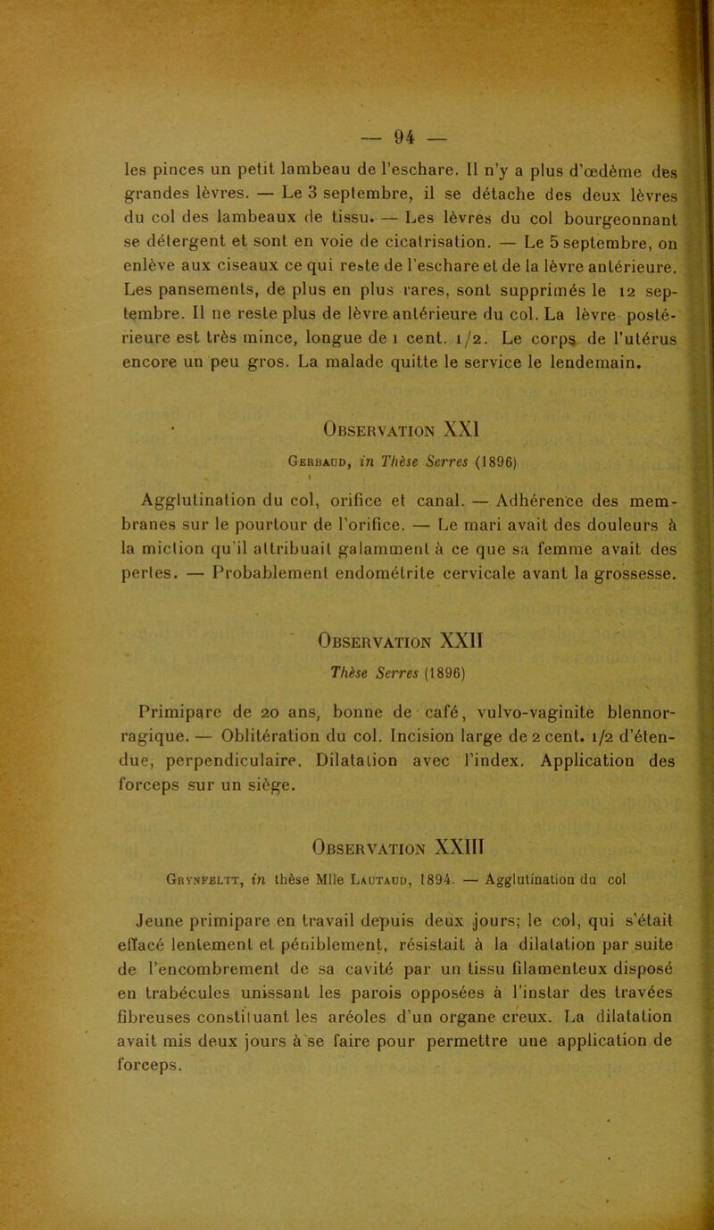les pinces un petit lambeau de l’eschare. 11 n’y a plus d’œdème des grandes lèvres. — Le 3 septembre, il se détache des deux lèvres ^ du col des lambeaux de tissu. — Les lèvres du col bourgeonnant | se détergent et sont en voie de cicatrisation. — Le 5 septembre, on enlève aux ciseaux ce qui reste de l’eschare et de la lèvre antérieure, t Les pansements, de plus en plus rares, sont supprimés le 12 sep- terabre. Il ne reste plus de lèvre antérieure du col. La lèvre posté- rieure est très mince, longue de 1 cent. 1/2. Le corp% de l’utérus encore un peu gros. La malade quitte le service le lendemain. Observation XXI Gerbaüd, in Thèse Serres (1896) Agglutination du col, orifice et canal. — Adhérence des mem- branes sur le pourtour de l’orifice. — Le mari avait des douleurs à la miction qu'il attribuait galamment à ce que sa femme avait des pertes. — Probablement endométrite cervicale avant la grossesse. Observation XXII Thèse Serres (1896) Primipare de 20 ans, bonne de café, vulvo-vaginite blennor- ragique. — Oblitération du col. Incision large de 2 cent. 1/2 d’éten- due, perpendiculaire. Dilatation avec l’index. Application des forceps sur un siège. Observation XXIII Gry.nfeltt, in thèse Mlle Laütaud, 1894. — Agglutinalioa du col Jeune primipare en travail depuis deux jours; le col, qui s’était « effacé lentement et péniblement, résistait à la dilatation par suite s de l’encombrement de sa cavité par un tissu filamenteux disposé en trabécules unissant les parois opposées à l’instar des travées ^ fibreuses constiluant les aréoles d’un organe creux. I^a dilatation ^ avait mis deux jours à'se faire pour permettre une application de | forceps. X