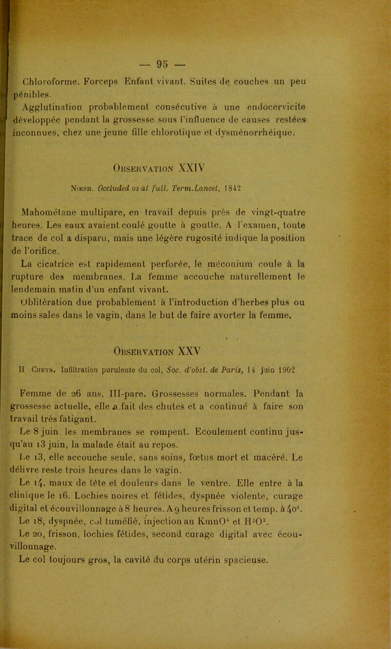 Chloroforme. Forceps Enfant vivant. Suites de couches un peu pénibles. Agglutination probablement consécutive à une endocervicile développée pendant la grossesse sous l’influence de causes restées inconnues, chez une jeune fille chlorotique et dysménorrhéique. Observation XXIV Noesh. Occluded os al full. Term.Lancet, 1842 Mahométane multipare, en travail depuis près de vingt-quatre heures. Les eaux avaient coulé goutte à goutte. A l’examen, toute trace de col a disparu, mais une légère rugosité indique la position de l’orifice. La cicatrice est rapidement perforée, le méconium coule à la rupture des membranes. La femme accouche naturellement le lendemain matin d’un enfant vivant. Ublilération due probablement à l’introduction d’herbes plus ou moins sales dans le vagin, dans le but de faire avorter la femme. Observation XXV H CuEYN. Infiltration purulente du col, Soc. d'obsl. de Paris, 14 juin 1902 Femme de 26 ans, Ill-pare. Grossesses normales. Pendant la grossesse actuelle, elle a.fait des chutes et a continué à faire son travail très fatigant. Le 8 juin, les membranes se rompent. Ecoulement continu jus- qu’au i3 juin, la malade était au repos. Le i3, elle accouche seule, sans soins, fœtus mort et macéré. Le délivre reste trois heures dans le vagin. Le 14, maux de tête et douleurs dans le ventre. Elle entre à la clinique le 16. Lochies noires et fétides, dyspnée violente, curage digital et écouvillonnage à8 heures. Ag heures frisson et temp. à 4o®. Le 18, dyspnée, col tuméfié, injection au KmnO* et H-0^. Le 20, frisson, lochies fétides, second curage digital avec écou- villonnage. Le col toujours gros, la cavité du corps utérin spacieuse.