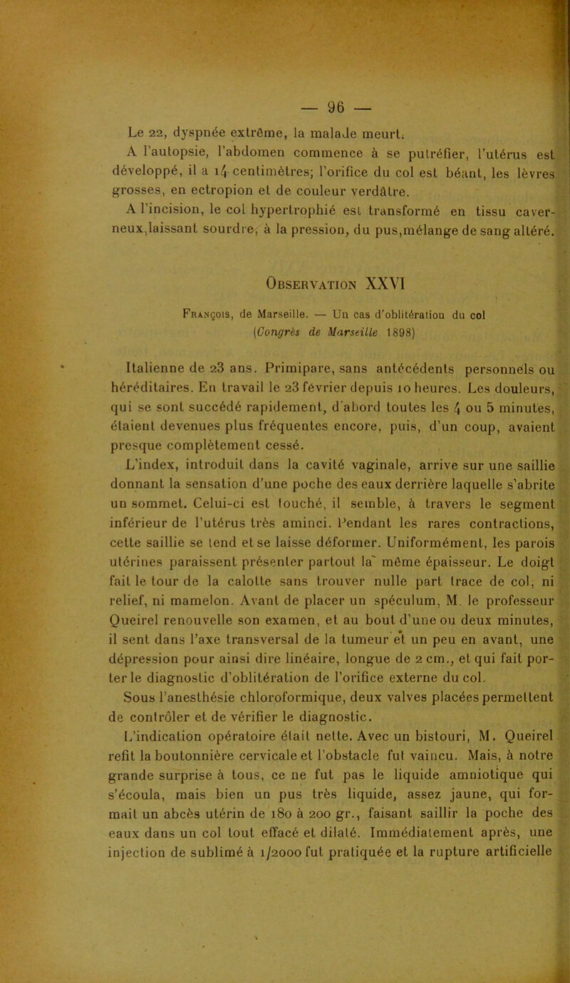 Le 22, dyspnée extrême, la malade meurt; A l’autopsie, rabdomen commence à se putréfier, l’utérus est^< développé, il a i4 centimètres; l’orifice du col est béant, les lèvres ‘ grosses, en ectropion et de couleur verdâtre. ;J A l’incision, le col hypertrophié est transformé en tissu caver-,' neux,laissant sourdre, à la pression, du pus,mélange de sang altéré. Observation XXVI t >' François, de Marseille. — Un cas d’oblitération du col (Congrès de Marseille 1898) - Italienne de 23 ans. Primipare, sans antécédents personnels ou héréditaires. En travail le 23 février depuis lo heures. Les douleurs, ' qui se sont succédé rapidement, d'abord toutes les 4 ou 5 minutes, . étaient devenues plus fréquentes encore, puis, d’un coup, avaient,, presque complètement cessé. L’index, introduit dans la cavité vaginale, arrive sur une saillie donnant la sensation d’une poche des eaux derrière laquelle s’abrite ' un sommet. Celui-ci est louché, il semble, à travers le segment inférieur de l’utérus très aminci. Pendant les rares contractions, cette saillie se tend et se laisse déformer. Uniformément, les parois utérines paraissent présenter partout la même épaisseur. Le doigt :• fait le tour de la calotte sans trouver nulle part trace de col, ni relief, ni mamelon. Avant de placer un spéculum, M. le professeur Queirel renouvelle son examen, et au bout d’une ou deux minutes, >. il sent dans l’axe transversal de la tumeur e*t un peu en avant, une y dépression pour ainsi dire linéaire, longue de 2 cm., et qui fait por- r- ter le diagnostic d’oblitération de l’orifice externe du col. Sous l’anesthésie chloroformique, deux valves placées permettent de conirôler et de vérifier le diagnostic. L’indication opératoire était nette. Avec un bistouri, M. Queirel refit la boutonnière cervicale et l’obstacle fut vaincu. Mais, à notre grande surprise à tous, ce ne fut pas le liquide amniotique qui s’écoula, mais bien un pus très liquide, assez jaune, qui for- ^ mait un abcès utérin de i8o à 200 gr., faisant saillir la poche des eaux dans un col tout effacé et dilaté. Immédiatement après, une injection de sublimé à 1/2000 fut pratiquée et la rupture artificielle )