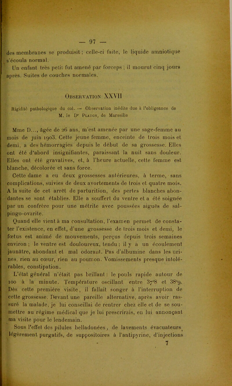» — 97 — des membranes se produisit ; celle-ci faite, le liquide amniotique s’écoula normal. Un enfant très petit fut amené par forceps ; il mourut cinq jours après. Suites de couches normales. Observation XXMl Rigidité pathologique du col. — Observalion inédite due à l’obligeance de M. le D'' Platon, de Marseille Mme D..., âgée de 26 ans, m’est amenée par une sage-femme au mois de juin 1908. Cette jeune femme, enceinte de trois mois et demi, a des hémorragies depuis le début de sa grossesse. Elles ont été d’abord insignifiantes, paraissant la nuit sans douleur. Elles ont été gravatives, et, à l’heure actuelle, cette femme est blanche, décolorée et sans force. Oette dame a eu deux grossesses antérieures, à terme, sans complications, suivies de deux avortements de trois et quatre mois. A la suite de cet arrêt de parturition, des pertes blanches abon- dantes se sont établies. Elle a souffert du ventre et a été soignée par un confrère pour une métrite avec poussées aiguës de sal- pingo-ovarite. Quand elle vient à ma consultation, l’examen permet de consta- ter l’existence, en effet, d’une grossesse de Irois mois et demi; le foetus est animé de mouvements, perçus depuis trois semaines environ ; le ventre est douloureux, tendu ; il y à un écoulement jaunâtre, abondant et mal odoranl. Pas d’albumine dans les uri- nes, rien au cœur, rien au poumon. Vomissements presque intolé- rables, constipation. L’état général n’était pas brillant : le pouls rapide autour de 100 à la minute. Température oscillant entre 37°8 et 38°9. Dès cette première visite, il fallait songer à l’interruption de cette grossesse. Devant une pareille alternative, après avoir ras- suré la malade, je lui conseillai de rentrer chez elle et de se sou- mettre au régime médical que je lui prescrirais, en lui annonçant ma visite pour le lendemain. Sous l’effet des pilules belladonées, de lavements évacuateurs^ légèrement purgatifs, de suppositoires à l’antipyrine, d’injections 7
