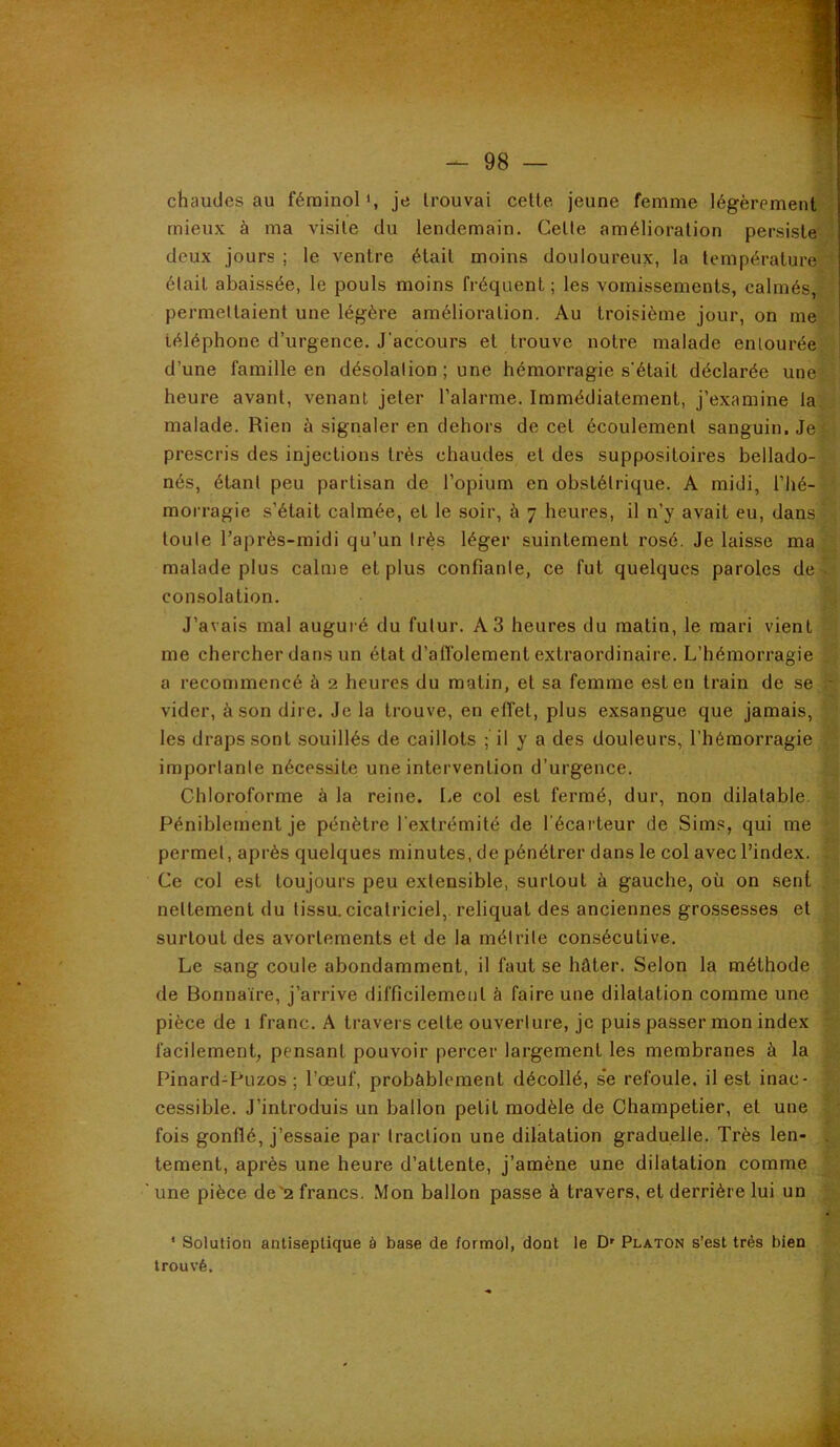 chaudes au férainol *, je trouvai celte jeune femme légèrement mieux à ma visite du lendemain. Celte amélioration persiste deux jours ; le ventre était moins douloureux, la température était abaissée, le pouls moins fréquent; les vomissements, calmés, permettaient une légère amélioration. Au troisième jour, on me téléphone d’urgence. J’accours et trouve notre malade entourée d’une famille en désolation ; une hémorragie s'était déclarée une heure avant, venant jeter l’alarme. Immédiatement, j’examine la malade. Rien à signaler en dehors de cet écoulement sanguin. Je prescris des injections très chaudes et des suppositoires bellado- nés, étant peu partisan de l’opium en obstétrique. A midi, l’hé- morragie s’était calmée, et le soir, à 7 heures, il n’y avait eu, dans toute l’après-midi qu’un très léger suintement rosé. Je laisse ma malade plus calme et plus confiante, ce fut quelques paroles de consolation. J’avais mal auguié du futur. A3 heures du matin, le mari vient me chercher dans un état d’affolement extraordinaire. L’hémorragie a recommencé à 2 heures du matin, et sa femme est en train de se vider, à son dire. Je la trouve, en effet, plus exsangue que jamais, les draps sont souillés de caillots ; il y a des douleurs, l’hémorragie importante nécessite une intervention d’urgence. Chloroforme à la reine. Le col est fermé, dur, non dilatable. Péniblement je pénètre l'extrémité de l’écarteur de Sims, qui me permet, après quelques minutes, de pénétrer dans le col avec l’index. Ce col est toujours peu extensible, surtout à gauche, où on sent nettement du tissu, cicatriciel, reliquat des anciennes gro.ssesses et surtout des avortements et de la métrite con.sécutive. Le .sang coule abondamment, il faut se hâter. Selon la méthode de Bonnaïre, j’arrive difficilement à faire une dilatation comme une pièce de 1 franc. A travers celte ouverture, je puis passer mon index facilement, pensant pouvoir percer largement les membranes à la Pinard-pLizos ; l’œuf, probablement décollé, s*e refoule, il est inac- cessible. J’introduis un ballon petit modèle de Champetier, et une fois gonflé, j’essaie par traction une dilatation graduelle. Très len- tement, après une heure d’attente, j’amène une dilatation comme une pièce de'2 francs. Mon ballon passe à travers, et derrière lui un * Solution antiseptique à base de formol, dont le D' Platon s’est très bien trouvé.