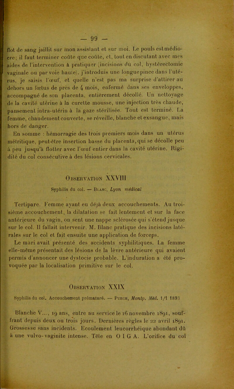 flot de sang jaillil sur mon assislaiit et sur moi. F.e pouls est médio- cre; il faut terminer coûte que coûte, et, tout en discutant avec mes aides de l’intervention à pratiquer (incisions du col, hystérectomie vaginale ou par voie haute), j’introduis une longue pince dans l’uté- rus, je saisis l'œuf, et quelle n’est pas ma surprise d’attirer au dehors un fœtus de près de 4 mois, enfermé dans ses enveloppes, accompagné de son placenta, entièrement décollé. Un nettoyage de la cavité utérine à la curette mousse, une injection très chaude, pansement intra-utérin à la gaze stérilisée. Tout est terminé. La femme, chaudement couverte, se réveille, blanche et exsangue, mais hors de danger. En somme : hémorragie des trois premiers mois dans un utérus métritique, peut-être insertion basse du placenta, qui se décolle peu à peu jusqu’à tlotter avec l’œuf entier dans la cavité utérine. Rigi- dité du col consécutive à des lésions cervicales. Observation XXVIII Syphilis du col. — Blanc, Lyon médical Tertipare. Femme ayant eu déjà deux accouchements. Au troi- sième accouchement, la dilatation se fait lentement et sur la face antérieure du vagin, on sent une nappe sclérosée qui s’étend jusque sur le col. Il fallait intervenir. M. Blanc pratique des incisions laté- rales sur le col et fait ensuite une application de forceps. Le mari avait présenté des,accidents syphilitiques. La femme elle-même présentait des lésions de la lèvre antérieure qui avaient permis d’annoncer une dystocie probable. L’induration a été pro- voquée par la localisation primitive sur le col. Observation XXIX Syphilis du col. Accouchement prématuré. — Püech, Montp. Méd. 1/t 1893 Blanche V..., ig ans, entre au service le i6 novembre 1891, souf- frant depuis deux ou trois jours. Dernières règles le 22 avril 1.891. Grossesse sans incidents. Ecoulement leucorrhéique abondant dû à une vulvo-vaginite intense. Tête en O I G A. L’orifice du col