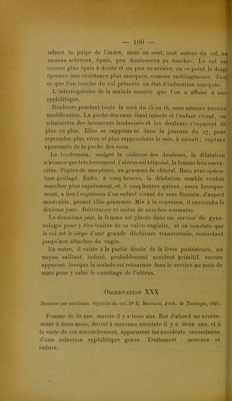 admet la pulpe de l’index, mais on sent, tout autour du col, un anneau scléreux, épais, peu douloureux au toucher. Le col est encore plus épais à droite et un peu en arrière; en ce point, le doigt éprouve une résistance plus marquée, comme cartilagineuse. Tout ce que l’on louche du col présente un état d’induration marquée. L’interrogatoire de la malade montre que l’on a affaire à une syphilitique. Douleurs pendant toute la nuit du i5au i6, sans amener aucune modification. La poche des eaux étant intacte et l’enfant vivant, on administre des lavements laudanisés et les douleurs s’espacent de plus en plus. Elles se suppriment dans la journée du 17, pour reprendre plus vives et plus rapprochées le soir, à minuit; rupture spontanée de la poche des eaux. Le lendemain, malgré la violence des douleurs, la dilatation n’avance que trèslenlement, l’utérus est tétanisé, la femme très surex- citée. Piqûre de morphine, un gramme de chloral. Bain avec spécu- lum grillagé. Enfin, à cinq heures, la dilatation semble vouloir marcher plus rapidement, et, à cinq heures quinze, assez brusque- ment, a lieu l expulsion d’un enfant vivant du sexe féminin, d’aspect miséi able, pesant i35o grammes. Mis à la couveuse, il succomba le dixième jour. Délivrance et suites de couches normales. Le douzième jour, la femme est placée dans un service de gyné- cologie pour y être traitée de sa vulvo-vaginite, et on constate que le col est le siège d’une grande déchirure transversale, remontant jusqu’aux attaches du vagin. En outre, il existe à la partie droite de la lèvre postérieure, un noyau saillant, induré, probablement accident primitif, encore apparent, lorsque la malade est retournée dans le service au mois de mars pour y subir le curettage de l’utérus. Observation XXX Dystocie par accidents. Syphilis du col. D''E. Mesnard, irc/i. de Tocologie, 1891. Femme de 82 ans, mariée il y a trois ans. Eut d’abord un avorte- ment à deux mois, devint à nouveau enceinte il y a deux ans, et à la suite de cet accouchement, apparurent les accidents secondaires d’une infection syphilitique grave. Traitement ; mercure et iodure.