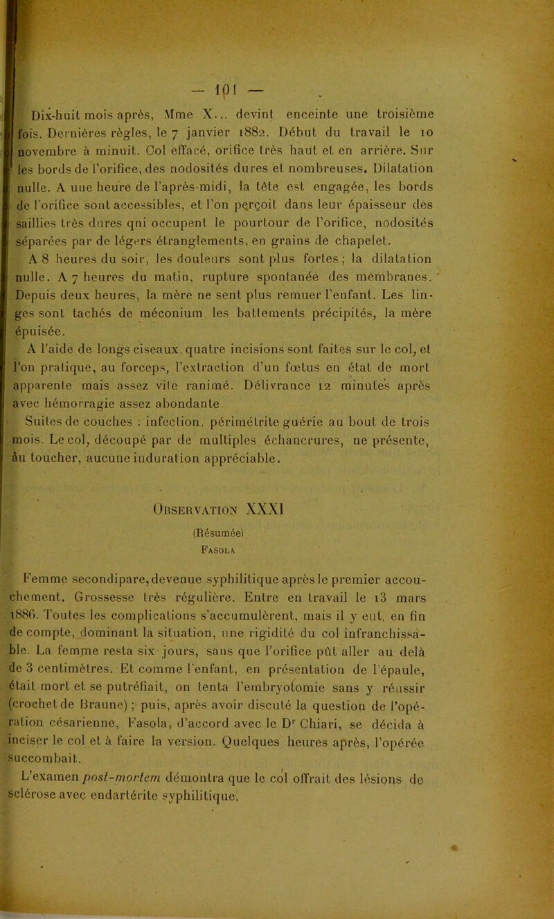 - Ipl - Dix-huit mois après, Nime X... devint enceinte une troisième fois. Dernières règles, le 7 janvier 1882. Début du travail le 10 novembre à minuit. Col effacé, orifice très haut et en arrière. Sur les bords de l’orifice, des nodosités dures et nombreuses. Dilatation nulle. A une heure de l’après-midi, la tête est engagée, les bords de l'orifice sont accessibles, et l’on pQrçoit dans leur épaisseur des saillies très dures qni occupent le pourtour de l’orifice, nodosités séparées par de légers étranglements, en grains de chapelet. A 8 heures du soir, les douleurs sont plus fortes; la dilatation nulle. A 7 heures du matin, rupture spontanée des membranes.' Depuis deux heures, la mère ne sent plus remuer l’enfant. Les lin- ges sont tachés de méconium les battements précipités, la mère épuisée. A l’aide de longs ciseaux, quatre incisions sont faites sur le col, et l’on pratique, au forcep.s, l’extraction d’un fœtus en état de mort apparente mais assez vile ranimé. Délivrance 12 minutes après avec hémorragie assez abondante. Suites de couches ; infection, périmétrite guérie au bout de trois mois. Le col, découpé par de multiples échancrures, ne présente, âu toucher, aucune induration appréciable. Observation XXXI (Résuméel Fasola Femme secondipare,devenue .syphilitique après le premier accou- chement. Grossesse très régulière. Entre en travail le i3 mars i88f>. Toutes les complications s’accumulèrent, mais il y eut, en fin décompté, dominant la situation, une rigidité du col infranchissêi- ble. La femme resta six jours, sans que l’orifice pût aller au delà de 3 centimètres. Et comme l'enfant, en présentation de l’épaule, était mort et se putréfiait, on tenta l’embryotomie sans y réussir (crochet de Draune) ; puis, après avoir discuté la question de l’opé- ration césarienne, Fasola, d’accord avec le D* Chiari, se décida à inciser le col et à faire la version. Quelques heures après, l’opérée succombait. L’examen post-mortem démontra que le col offrait des lésions de sclérose avec endartérite syphilitique.