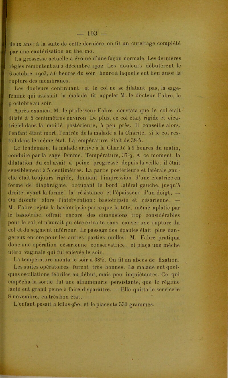 deux ans ; à la suite de cette dernière, on fit un curettage complété par une cautérisation au thei mo. La grossesse actuelle a évolué d’une façon normale. Les dernières règles remontent au 2 décembre 1902. Les douleurs débutèrent le 6 octobre 1908, à fi heures du soir, heure à laquelle eut lieu aussi la rupture des membranes. Les douleurs continuant, et le col ne se dilatant pas, la sage- femme qui assistait la malade fit appeler M. le docteur Fabre, le 9 octobre au soir. Après examen, M. le professeur Fabre constata que le col était' dilalé à 5 centimètres environ. De plus, ce col était rigide et cica- triciel dans la moitié postérieure, à peu près. Il conseille alors, l'enfant étant mort, l’entrée delà malade à la Charité, si le col res- tait dans le même état. La température était de 38“5. Le lendemain, la malade arrive à la Charité à 9 heures du matin, conduite parla sage-femme. Température, 37“9. A ce moment, la dilatation du col avait à peine progressé depuis la veille ; il était sensiblement à 5 centimètres. La partie postérieure et latérale gau- che était toujours rigide, donnant l’impression d’une cicatrice en forme de diaphragme, occupant le bord latéral gauche, jusqu’à droite, ayant la forme, la résistance et l’épaisseur d’un doigt. — On discute alors l’intervention: basiotripsie et césarienne. — M. Fabre rejeta la basiotripsie parce que la tête, même aplatie par le basiotribe, offrait encore des dimensions trop considérables pour le col, et n’aurait pu être extraite sans causer une rupture du col et du segment inférieur. Le passage des épaules était plus dan- gereux encore pour les autres parties molles. M. Fabre pratiqua donc une opération césarienne conservatrice, et plaça une mèche utéro vaginale qui fut enlevée le soir. La température monta le soir à 38“5. On fil un abcès de fixation. Les suites opératoires furent très bonnes. La malade eut quel- ques oscillations fébriles au début, mais peu inquiétantes. Ce qui empêcha la sortie fut une albuminurie persistante, que le régime lacté eut grand peine à faire disparaître. — Elle quitta le service le 8 novembre, en très bon état. L’enfant pesait 2 kilos qSo, et le placenta 550 grammes.