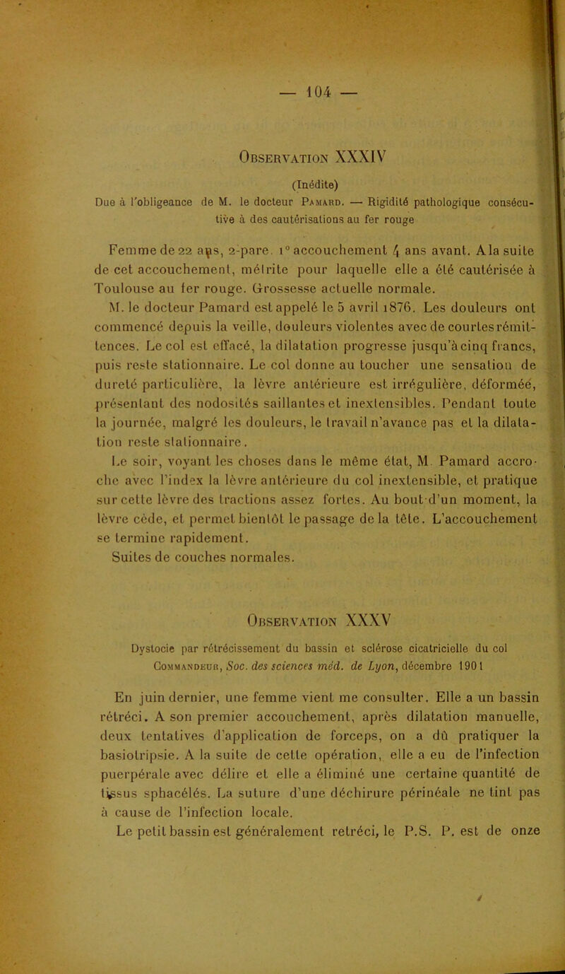 (Inédite) Due à l'obligeance de M. le docteur Pamard. — Rigidité pathologique consécu- tive à des cautérisations au fer rouge Femme de 22 a^s, 2-pare. i“ accouchement 4 ans avant, Ala suite de cet accouchement, mélrite pour laquelle elle a été cautérisée à Toulouse au fer rouge. Grossesse actuelle normale. M. le docteur Pamard est appelé le 5 avril i876. Les douleurs ont commencé depuis la veille, douleurs violentes avec de courtes rémit- tences. Le col est cfTacé, la dilatation progresse jusqu’à cinq francs, puis reste stationnaire. Le col donne au toucher une sensation de dureté particulière, la lèvre antérieure est irrégulière, déformée, présentant des nodosités saillantes et inextensibles. Pendant toute la journée, malgré les douleurs, le travail n’avance pas et la dilata- tion reste stationnaire. Le soir, voyant les choses dans le même état, M Pamard accro- che avec l’index la lèvre antérieure du col inextensible, et pratique sur cette lèvre des tractions assez fortes. Au bout d’un moment, la lèvre cède, et permet bientôt le passage delà tête. L’accouchement se termine rapidement. Suites de couches normales. Observation XXXV Dystocie par rélrécissemeot du bassin et sclérose cicatricielle du col Commandeur, Soc. des sciences méd. de Lyon, décembre t90l En juin dernier, une femme vient me consulter. Elle a un bassin rétréci. A son premier accouchement, après dilatation manuelle, deux tentatives d’application de forceps, on a dû pratiquer la basiotripsie. A la suite de cette opération, elle a eu de l’infection puerpérale avec délire et elle a éliminé une certaine quantité de tissus sphacélés. La suture d’une déchirure périnéale ne tint pas à cause de l’infection locale. Le petit bassin est généralement rétréci, le P.S. P, est de onze