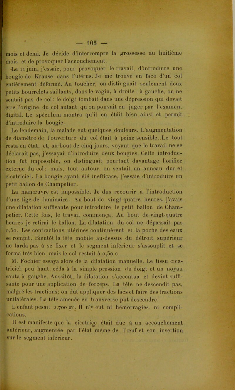 mois et demi. Je décide d’interrompre la grossesse au huitième mois et de provoquer l'accouchement. ■Le 11 juin, j’essaie, pour provoquer le travail, d’introduire une bougie de Krause dans l ulérus. Je me trouve en face d’un col entièrement déformé. Au toucher, on distinguait seulement deux petits bourrelets saillants, dans le vagin, à droite ; à gauche, on ne sentait pas de col: le doigt tombait dans une dépression qui devait être l’origine du col autant qu'on pouvait en juger par l'examen, digital. Le spéculum montra qu’il en était bien ainsi et permit d’introduire la bougie. Le lendemain, la malade eut quelques douleurs. L’augmentation de diamètre de l’ouverture du col était à peine sensible. Le tout resta en état, et, au bout de cinq jours, voyant que le travail ne se déclarait pas, j’essayai d’introduire deux bougies. Cette introduc- tion fut impossible, on distinguait pourtant davantage l’orifice externe du col ; mais, tout autour, on sentait un anneau dur et cicatriciel. La bougie ayant été inefficace, j’essaie d’introduire un petit ballon de Champelier. La manœuvre est impossible. Je dus recourir à l’introduction d’une tige de laminaire. Au bout de vingt-quatre heures, j’avais une dilatation suffisante pour introduire le petit ballon de Cham- petier. Cette fois, le travail commença. Au bout de vingt-quatre heures je retirai le ballon. La dilatation du col ne dépassait pas o,5o. Les contractions utérines continuèrent el la poche des eaux se rompit. Bientôt la tête mobile au-dessus du détroit supérieur ne tarda pas à se fixer et le segment inférieur s’assouplit et se forma très bien, mais le col restait à o,5o c. M. Fochier essaya alors de la dilatation manuelle. Le tissu cica- triciel, peu haut, céda à la simple pression du doigt et un noyau sauta à gauche. Aussitôt, la dilatation s’accentua et devint suffi- sante pour une application de forceps. Ija tête ne descendit pas, malgré les ti’actions; on dut appliquer des lacs et faire des tractions unilatérales. La tête amenée en transverse put descendre. L’enfant pesait 2.700 gr. 11 n’y eut ni hémorragies, ni compli- cations. Il est manifeste que la cicatri^ était due à un accouchement antérieur, augmentée par l’état môme de l’œuf et son insertion sur le segment inférieur.