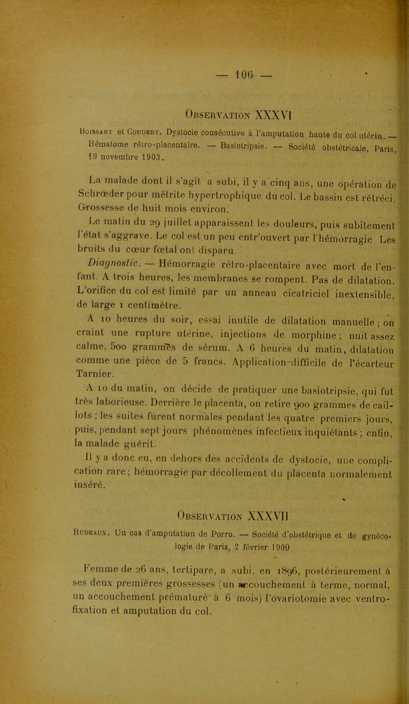 Boissart et ConoERT. Dystocie coaséculive à l’amputation haute du col utérin. — Hématome rétro-placentaire. — Basiotripsie. — Société obstétricale, Paris, 19 novembre 1903. La malade dont il s’agit a subi, il y a cinq ans, une opération de Schrœder pour métrite hypertrophique du col. Le bassin est rétréci. Ck’ossesse de huit mois environ. Le matin du 29 juillet apparaissent les douleurs, puis subitement I étal s’aggrave. Le col est un peu entr’ouvert par l’hémorragie Les bruits du cœur fœtal onl disparu. Diagnostic. — Hémorragie rétro-placentaire avec mort de l’en- fant. A trois heures, les membranes se rompent. Pas de dilatation. L orifice du col est limité par un anneau cicatriciel inextensible, de large 1 centimètre. A 10 heures du soir, essai inutile de dilatation manuelle ; on craint une rupture utérine, injections de morphine; nuit assez calme, 5oo gramm'ès de sérum. A 6 heures du matin, dilatation comme une pièce de 5 francs. Application'difficile de l’écarteur Tarnier. A 10 du malin, on décide de pratiquer une basiotripsie, qui fut très laborieuse. Derrière le placenta, on retire 900 grammes'de cail- lots , les suites furent normales pendant les quatre premiers jours, puis, pendant sept jours phénomènes infectieux inquiétants ; enfin, la malade guérit. Il y a donc eu, en dehors des accidents de dystocie, une compli- cation rare ; hémorragie par décollement du placenta normalement inséré. Observation XXXVII Rüdeaüx. Un cas d’amputation de Porro. — Société d’pbstétrique et de gynéco- logie de Paris, 2 février 1900 Femme de 26 ans, tertipare, a subi, en 1896, postérieurement à ses deux premières grossesses (un accouchement à terme, normal, un accouchement prématuré à 6 mois) l’ovariotomie avec ventro- fixation et amputation du col. I 'Ÿ: lï -V