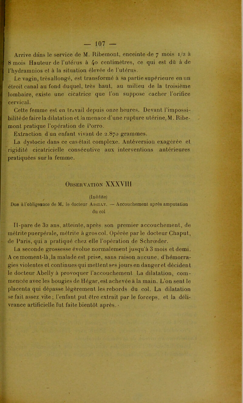 Arrive dans le service de M. Ribemont, enceinte de 7 mois 1/2 à 8 mois Hauteur de l’ulérus à 4o centimètres, ce qui est dû à de l’hydramnios et à la situation élevée de l’utérus. Le vagin, trèsallongé, est transformé à sa partie supérieure en un étroit canal au fond duquel, très haut, au milieu delà troisième lombaire, existe une cicatrice que l’on suppose cacher l’orifice cervical. Cette femme est en travail depuis onze heures. Devant l’impossi- bilitédefairela dilatation et lamenace d’une rupture utérine, M. Ribe- mont pratique l’opération de Porro. Extraction d'un enfant vivant de 2.870 grammes. La dystocie dans ce cas était complexe. Antéversion exagérée et rigidité cicatricielle consécutive aux interventions antérieures pratiquées sur la femme. Observation XXXVIH (Inédite) Due à l'obligeance de M. le docteur Adelcy. — Accouchement après amputation du col Il-pare de 82 ans, atteinte, après son premier accouchement, de métrite puerpérale, métrite à gros col. Opérée parle docteur Chaput, de Paris, qui a pratiqué chez elle l’opération de Schrœder. La seconde grossesse évolue normalement jusqu’à 3 mois et demi. A ce moment-là,la malade est prise, sans raison aucune, d’hémorra- gies violentes et continues qui mettentses jours en danger et décident le docteur Abelly à provoquer l’accouchement La dilatation, com- mencée avec les bougies de Hégar, est achevée à la main. L’on sent le placenta qui dépasse légèrement les rebords du col. La dilatation se fait assez vite ; l’enfant put être extrait par le forceps, et la déli- vrance artificielle fut faite bientôt après. •