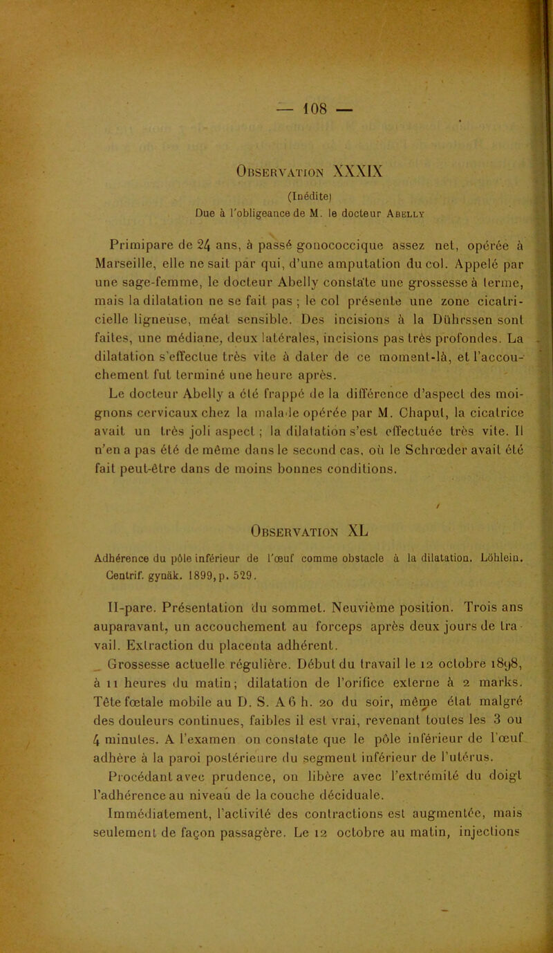 (Inédite) Due à l'obligeance de M. le docteur Abelly Primipare de 24 ans, à passé gonococcique assez nel, opérée à Marseille, elle ne sait par qui, d’une amputation du col. Appelé par une sage-femme, le docteur Abelly constate une grossesse à lerme, mais la dilatation ne se fait pas ; le col présente une zone cicatri- cielle ligneuse, méat sensible. Des incisions à la Dührssen sont faites, une médiane, deux latérales, incisions pas très profondes. La dilatation s’effectue très vite à dater de ce moment-là, et l’accou- chement fut terminé une heure après. Le docteur Abelly a clé frappé de la différence d’aspect des moi- gnons cervicaux chez la malade opérée par M. Chaput, la cicatrice avait un très joli aspect ; la dilatation s’est elTectuée très vite. Il n’en a pas été de même dans le second cas, où le Schrœder avait été fait peut-être dans de moins bonnes conditions. Observation XL Adhérence du pôle inférieur de l'œuf comme obstacle à la dilatation. Lôhleiu. Gentrif. gynàk. 1899,p. 529. Il-pare. Présentation du sommet. Neuvième position. Trois ans auparavant, un accouchement au forceps après deux jours de tra- vail. Extraction du placenta adhérent. _ Grossesse actuelle régulière. Début du travail le 12 octobre i8y8, à 11 heures du matin; dilatation de l’orifice externe à 2 marks. Tête fœtale mobile au D. S. A 6 h. 20 du soir, même état malgré des douleurs continues, faibles il est vrai, revenant toutes les 3 ou 4 minutes. A l’examen on constate que le pôle inférieur de l’œuf adhère à la paroi postérieure du segment inférieur de l’utérus. Procédant avec prudence, on libère avec l’extrémité du doigt l’adhérence au niveau de la couche déciduale. Immédiatement, l’activité des contractions est augmentée, mais seulement de façon passagère. Le 12 octobre au matin, injections