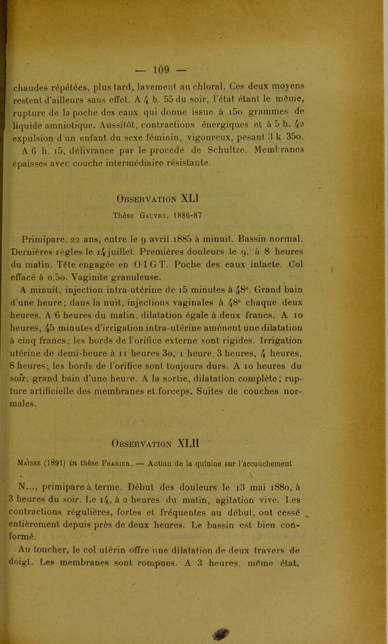 • - ' • U - ' chaudes répétées, plus tard, lavement au chloral. Ces deux moyens restent d’ailleurs sans effet. A 4 h. 55 du soir, l’étal étant le même, rupture de la poche des eaux qui donne issue à i5o grammes de liquide amniotique. Aussilôt, contractions énergiques et à 5 h. 42 expulsion d un enfant du sexe féminin, vigoureux, pesant 3 k 35o. A 6 h. i5, délivrance par le procédé de Schultze. Membranes épaisses avec couche intermédiaire résistante. Observation XLl Thèse Gauvry. 1886-87 Primipare, 22 ans, entre le 9 avril i885 à minuit. Bassin normal. Dernières régies le i4juillel. Premières douleurs le 9, à 8 heures du matin. Tête engagée en O I G T. Poche des eaux intacte. Col effacé à o,5o. Vaginite granuleuse. A minuit, injection intra-utérine de i5 minutes à 48°. Grand bain d'une heure; dans la nuit, injections vaginales à 48° chaque deux heures. A 6 heures du matin, dilatation égale à deux francs. A 10 heures, 45 minutes d’irrigation intra-utérine amènent une dilatation à cinq francs; les bords de l’orifice externe sont rigides. Irrigation utérine de demi-heure à 11 heures 3o, 1 heure, 3 heures, 4 heures, 8 heures; les bords de l’orifice sont toujours durs. A 10 heures du sofr, grand bain d’une heure. A la sortie, dilatation complète; rup- ture artificielle des membranes et forceps. Suites de couches nor- males. Observation XLIl ‘ Majsse (1891) in thèse Frarier. — Action de la quinine sur l'accouchement . \ N..., primipare à terme. Début des douleurs le i3 mai 1880, à 3 heures du soir. I.e i4, à 2 heures du matin, agitation vive. Les contractions régulières, fortes et fréquentes au début, ont cessé entièrement depuis près de deux heures. Le bassin «st bien con- formé. Au loucher, le col utérin offre une dilatation de deux travers de doigt. I>es membranes sont rompues. A 3 heures, môme état.