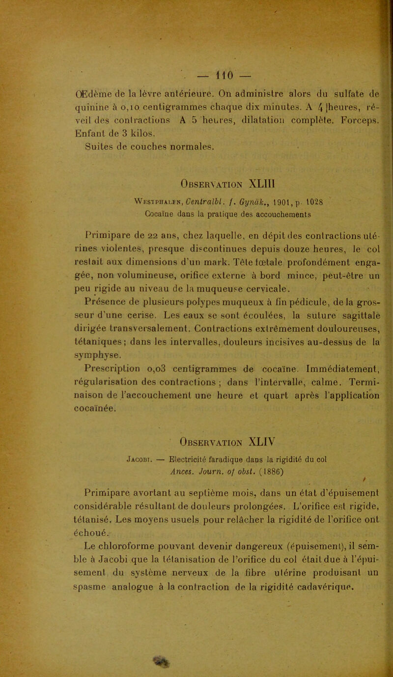 Œdème de la lèvre antérieure. On administre alors du sulfate de quinine à o,io, centigrammes chaque dix minutes. A 4 |heures, ré- veil des conlractions A 5 heures, dilatation complète. Forceps. Enfant de 3 kilos. Suites de couches normales. Observation XLIIl Wesiphalen, (7entra/è/. /. Gynàk., 1901, p- 1028 Cocaïne dans la pratique des accouchements Primipare de 22 ans, chez laquelle, en dépit des conlractions uté- rines violentes, presque discontinues depuis douze heures, le col restait aux dimensions d’un mark. Tête fœtale profondément enga- gée, non volumineuse, orifice externe à bord mince, peut-être un peu rigide au niveau de la muqueuse cervicale. Présence de plusieurs polypes muqueux à fin pédicule, delà gros- seur d’une cerise. Les eaux se sont écoulées, la suture sagittale dirigée transversalement. Contractions extrêmement douloureuses, tétaniques; dans les intervalles, douleurs incisives au-dessus de la symphyse. Prescription o,o3 centigrammes de cocaïne. Immédiatement, régularisation des contractions ; dans l’intervalle, calme. Termi- naison de l’accouchement une heure et quart après l'application cocaïnée. Observation XLIV Jacobi. — Electricité faradique dans la rigidité du col Ances. Journ. of obsl. (1886) Primipare avortant au septième mois, dans un état d’épuisement considérable résultant de dotileurs prolongées. L’orifice est rigide, tétanisé. Les moyens usuels pour relâcher la rigidité de l’orifice ont échoué. Le chloroforme pouvant devenir dangereux (épuisement), il sem- ble à Jacobi que la tétanisation de l’orifice du col était due à l’épui- sement du système nerveux de la fibre utérine produisant un spasme analogue à la contraction de la rigidité cadavérique.
