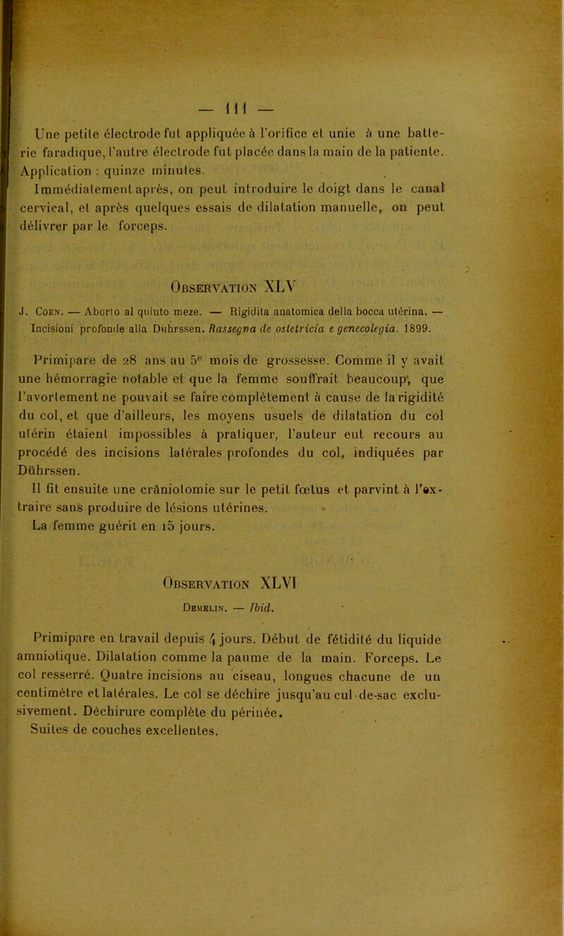 Une petile électrode fut appliquée à l’orifice et unie à une batte- rie faradique, l'autre électrode fut placée dans la main de la patiente. Application : quinze minutes. Immédiatement après, on peut introduire le doigt dans le canal cervical, et après quelques essais de dilatation manuelle, on peut délivrer par le forceps. Observation XLV J. CoEN. — Aborlo al quinto meze. — Rigidita anatomica délia bocca ulérina.— Inpisioni profonde alla Dnhrssen. Rassegna de osletricia e genecolegia. 1899. Primipare de 28 ans au 5® mois de grossesse. Comme il y avait une hémorragie notable et que la femme souffrait beaucoup’, que l’avortement ne pouvait se faire complètement à cause de la rigidité du col, et que d’ailleurs, les moyens usuels de dilatation du col utérin étaient impossibles à pratiquer, l’auteur eut recours au procédé des incisions latérales profondes du col, indiquées par Dührssen. Il fit ensuite une crâniotomie sur le petit fœtus et parvint à l’»x- traire sans produire de lésions utérines. La femme guérit en i5 jours. Observation XLVl Dbmblin. — Ibid. Primipare en travail depuis 4 jours. Début de fétidité du liquide amniotique. Dilatation comme la paume de la main. Forceps. Le col resserré. Quatre incisions au ciseau, longues chacune de un centimètre etlatérales. Le col se déchire jusqu’au cul-de-sac exclu- sivement. Déchirure complète du périnée. Suites de couches excellentes.