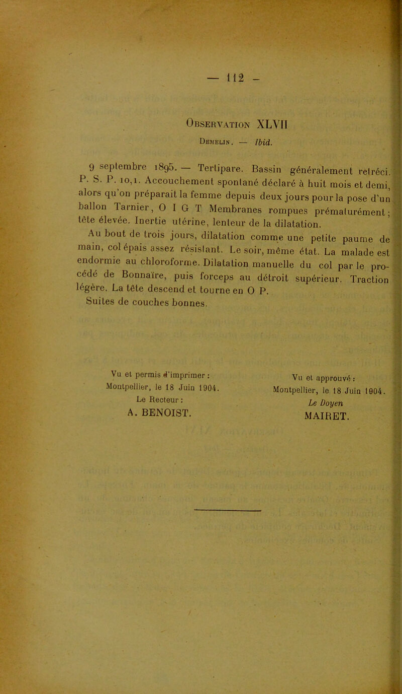 Observation XLVll Deiielin. — Ibid. 9 septembre 1895. — Terlipare. Bassin généralement rétréci. P. S. P. 10,1. Accouchement spontané déclaré à huit mois et demi, alors qu on préparait la femme depuis deux jours pour la pose d’un ballon Tarnier, O I G T Membranes rompues prématurément; tête élevée. Inertie utérine, lenteur de la dilatation. Au bout de trois jours, dilatation comme une petite paume de main, col épais assez résislant. Le soir, même état. La malade est endormie au chloroforme. Dilatation manuelle du col par le pro- cédé de Bonnaïre, puis forceps au détroit supérieur. Traction légère. La tête descend et tourne en O P. Suites de couches bonnes. Vu et permis *Timprimer : VU et approuvé : A i Montpellier, le 18 Juin 1904. Montpellier, le 18 Juin 1904. Le Recteur : Le Doyen 1 A. BENOIST. MAIRET. - ^ . t i ■ 1 i