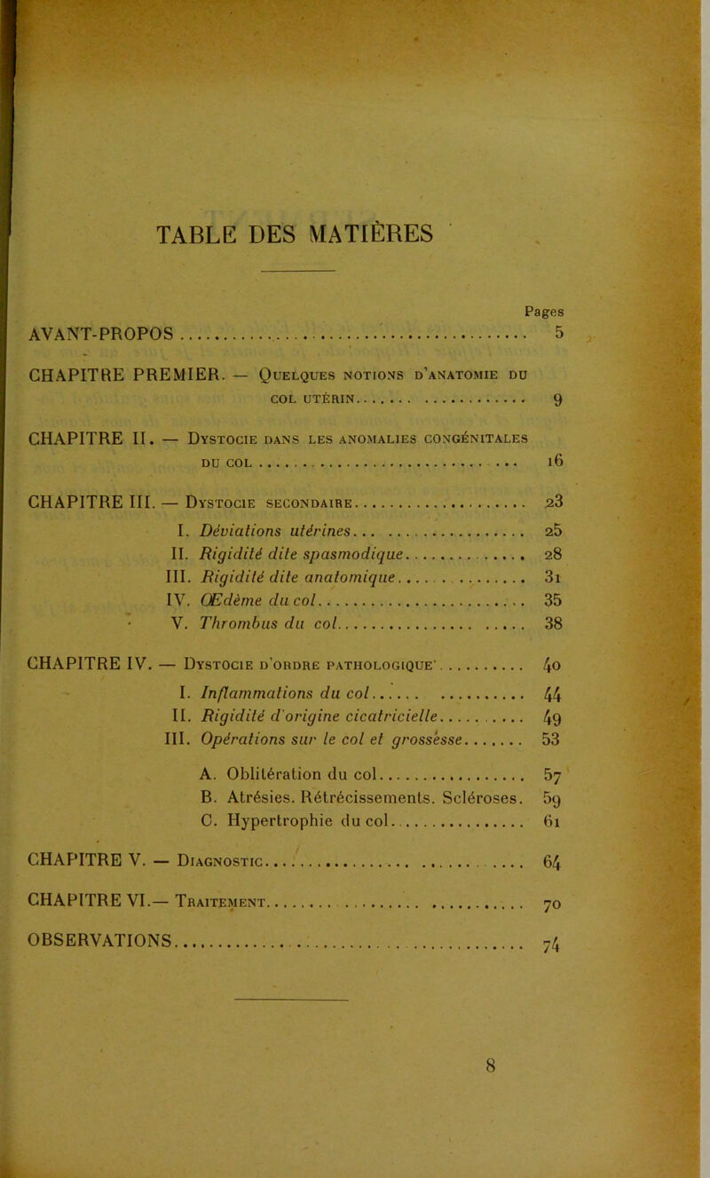 TABLE DES MATIÈRES Pages AVANT-PROPOS 5 CHAPITRE PREMIER. — Quelques notions d’anatomie du COL UTÉRIN 9 CHAPITRE II. — Dystocie dans les anomalies congénitales DU COL i6 CHAPITRE III. — Dystocie secondaire 23 I. Déviations utérines 25 II. Rigidité dite spasmodique 28 III. Rigidité dite anatomique 3i IV. Œdème du col 35 ' V. Thrombus du col 38 CHAPITRE IV. — Dystocie d’ordre p.athologique 4o I. Inflammations du col 44 II. Rigidité d'origine cicatricielle 49 III. Opérations sur le col et grossesse 53 A. Oblitération du col 57 B. Atrésies. Rétrécissements. Scléroses. 59 C. Hypertrophie du col 61 CHAPITRE V. — Diagnostic. 64 CHAPITRE VI.— Traitement 70 OBSERVATIONS 74 8