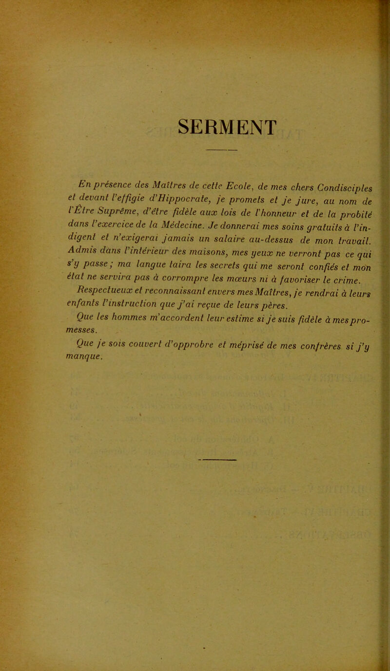 SERMENT En présence des Maîtres de cette Ecole, de mes chers Condisciples et devant l effigie d Hippocrate, je promets et je jure, au nom de l'Être Suprême, d’être fidèle aux lois de l’honneur et de la probité dans l exercice de la Medecine. Je donnerai mes soins gratuits à l’in- digent et n’exigerai Jamais un salaire au-dessus de mon travail. Admis dans l’intérieur des maisons, mes geux ne verront pas ce qui s’g passe; ma langue taira les secrets qui me seront confiés et mon état ne servira pas à corrompre les mœurs ni à favoriser le crime. Respectueux et reconnaissant envers mes Maîtres, je rendrai à leurs enfants l instruction que j’ai reçue de leurs pères. Que les hommes m'accordent leur estime si Je suis fidèle à mes pro- messes. Que je SOIS couvert d’opprobre et méprisé de mes confrères si J’y manque.