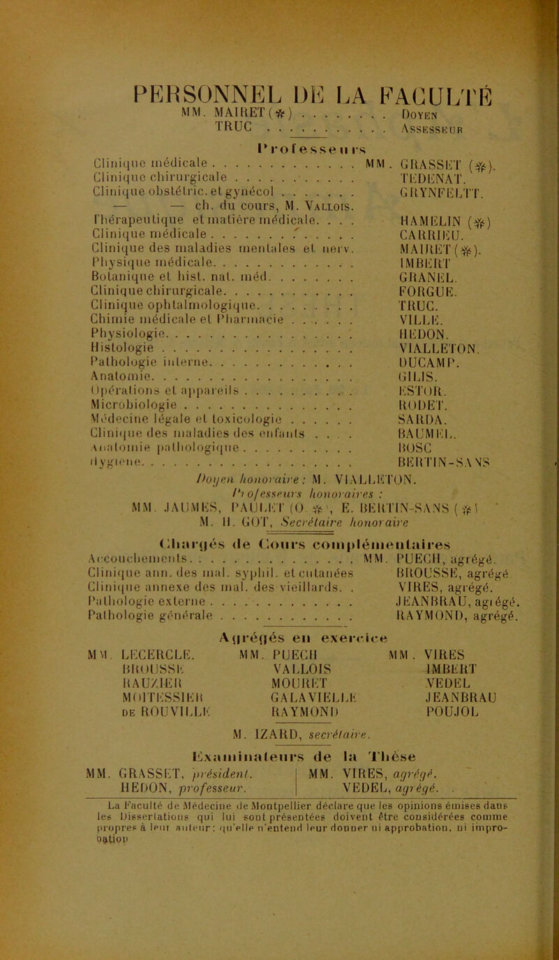 PERSONNEL DE I.A EACUl;rÉ MM. MAIRET(*) Doyen TR.UC Assesseur I* 1*0f esse II rs Clinique médicale MM. GRASSET {^(^). Clinique chirurgicale Tl'RJENAT. Clinique ohslélric. et gynécol GRYNFELTT. — — ch. du cours, M. Vallois. riiérapeulique et matière médicale. . . . HAMELIN Clinique médicale CARIUIÜU. Clinique des maladies mentales et uerv. MAlRET(i^). Physi(iue médicale IMBIÜItT Botanique et hist. nat. méd GBANEL. Clinique chirurgicale FORGUR. Clinique ophtalmologique TRUC. Chimie médicale et Pharmacie VlLLl!]. Physiologie REDON. Histologie VIALLETON. Pathologie inlerne DUCAMP. Anatomie GILIS. Opéi'alions et appaieils ESTOR. Microbiologie RO DRT. Médecine légale et toxicologie SARDA. Clinifjiie des maladies des (Mifanls .... BAUMI'M-. Aoalomie pathologique BtJSC ilygiene BliB TIN-SA NS Doum honoraire : M. VlALLl'TTON. !‘i ofesseurs honoraires : MM. .lAUMES, PAULET R. BERTIN-SANS ( 1 M. 11. G()T, Secrétaire honoraire (Riarjjé.s de (R)ur.s complémeiilaires Accouchements MM. PURCH, agrégé. Clinicjue aun. des mal. syphil. et cutanées BROUSSE, agrégé Ciini(|ue annexe des mal. des vieillards. . VIRES, agi'égé. Pathologie externe JEANBRAU, agiégé. Pathologie générale RAYMOND, agrégé. A(|ré(|és en exer<*iee MM. LECRRCLE. MM. PURCH MM. VIRES BROUSSE VALLOIS IMBERT RAUZIER MOURET VEDEL MOITESSIER GALAVIRLLE JEANBRAU DE ROÜVILLE RAYMOND POUJOL M. IZARD, secrétaire. lOxainiiialeiirs de la 'J'hèse MM. GRASSET, président. } MM. VIRES, agrégé. HEDON, professeur. | agrégé. . La Faculté de Médecine de Montpellier déclare que les opinions émises dans les Dissertations qui lui sont présentées doivent être considérées comme propres à leiii aiilcur : qu’elle n’entend leur donner ni approbation, ni iiripro- bation