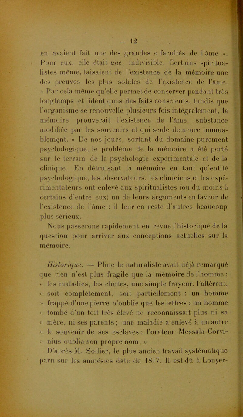 en avaient fait une des grandes « facultés de l’ânie ». Pour eux, elle était une, indivisible. Certains sj)iritua- listes même, faisaient de l’existence de la mémoire une des preuves les plus solides de l’existence de l’àme. (. Par cela même qu’elle permet de conserver pendant très v longtemps et identiques des faits conscients, tandis que l’organisme se renouvelle plusieurs fois intégralement, la % mémoire prouverait l'existence de Tàme, substance V moditiée par les souvenirs et qui seule demeure immua- blemçnt. » De nos jours, sortant du domaine purement [)sychologi(|Lie, le problème de la mémoire a été porté sur le terrain de la psychologie expérimentale et de la clinique. P]n détruisant la mémoire en tant qu’entité 4; psychologique, les observateui’s, les cliniciens et les expé- ^ rimentateurs ont enlevé aux spiritualistes (ou du moins à certains d’entre eux) un de leurs arguments en faveur de l’existence de l’ànie : il leur en reste d’autres beaucoup plus sérieux. g Nous passerons rapidement en revue l’historique de la question pour ai’river aux conceptions actuelles sur la mémoire. flislorique. — Pline le naturaliste avait déjà remarqué % que rien n’est j)lus fragile que la mémoire de l’homme ; « les maladies, les chutes, une simple frayeur, l’altèrent, » soit complètement, soit partiellement : un homme î » frappé d’une pierre n’oublie (jue les lettres : un homme i » tombé d’un toit très élevé ne reconnaissait plus ni sa » mère, ni ses parents; une maladie a enlevé à un autre » le souvenir de ses esclaves ; l’orateur Messala-Corvi- ^ » mus oublia son propre nom. » t D’après xM. Sollier, le plus ancien travail systématique ^ paru sur les amnésies date de 1817. Il est dù à Louyer- |