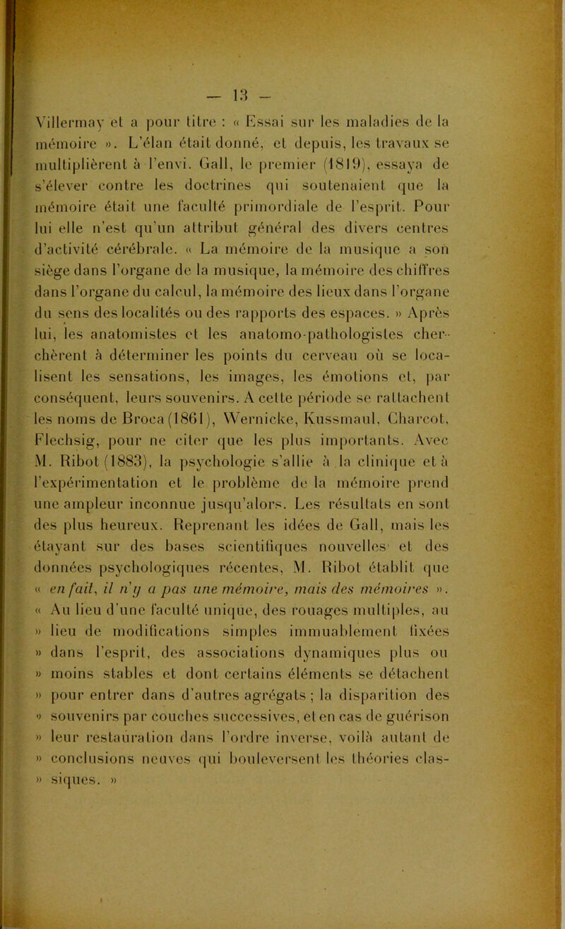 (( Villermay (?t a pour litre : « Essai sur les maladies de la mémoire ». L’élan était donné, et depuis, les travaux se multiplièreut à l’envi. Gall, le premier (1819), essaya de s’élever contre les doctrines qui soutenaient que la mémoire était une faculté primordiale de l’esprit. Pour lui elle n’est qu’un attribut général des divers centres d’activité cérébrale. « La mémoire de la musique a son siège dans l’organe de la musique, la mémoire des chiffres dans l’organe du calcul, la mémoire des lieux dans l’organe du sens des localités ou des rapports des espaces. » Après lui, les anatomistes et les anatomo-pathologistes cher- chèrent à déterminer les points du cerveau où se loca- lisent les sensations, les images, les émotions et, ])ar conséquent, leurs souvenirs. A celte j)ériode se rattachent les noms de Broca(1861), Wernicke, Kussmaul, Charcot, Flechsig, pour ne citer que les plus importauts. Avec M. Ribotfl883), la psychologie s’allie à la clinique et à l’expérimentation et le problème de la mémoire prend une ampleur inconnue juscju’alors. Les résultats en sont des plus heureux. Reprenant les idées de Gall, mais les étayant sur des bases scientiliques nouvelles' et des données psychologiques récentes, M. Ribot établit que « en fait, il n y a pas une mémoire, mais des mémoires ». « Au lieu d’une faculté unicjue, des rouages multiples, au » lieu de modifications simples immuablement fixées » dans l’esprit, des associations dynamiques [)lus ou » moins stables et dont certains éléments se détachent » pour entrer dans d’autres agrégats ; la disparition des » souvenirs par couches successives, et en cas de guérison » leur restauration dans l’ordre inverse, voilà autant de » conclusions neuves qui bouleversent les théories clas- » siques. »