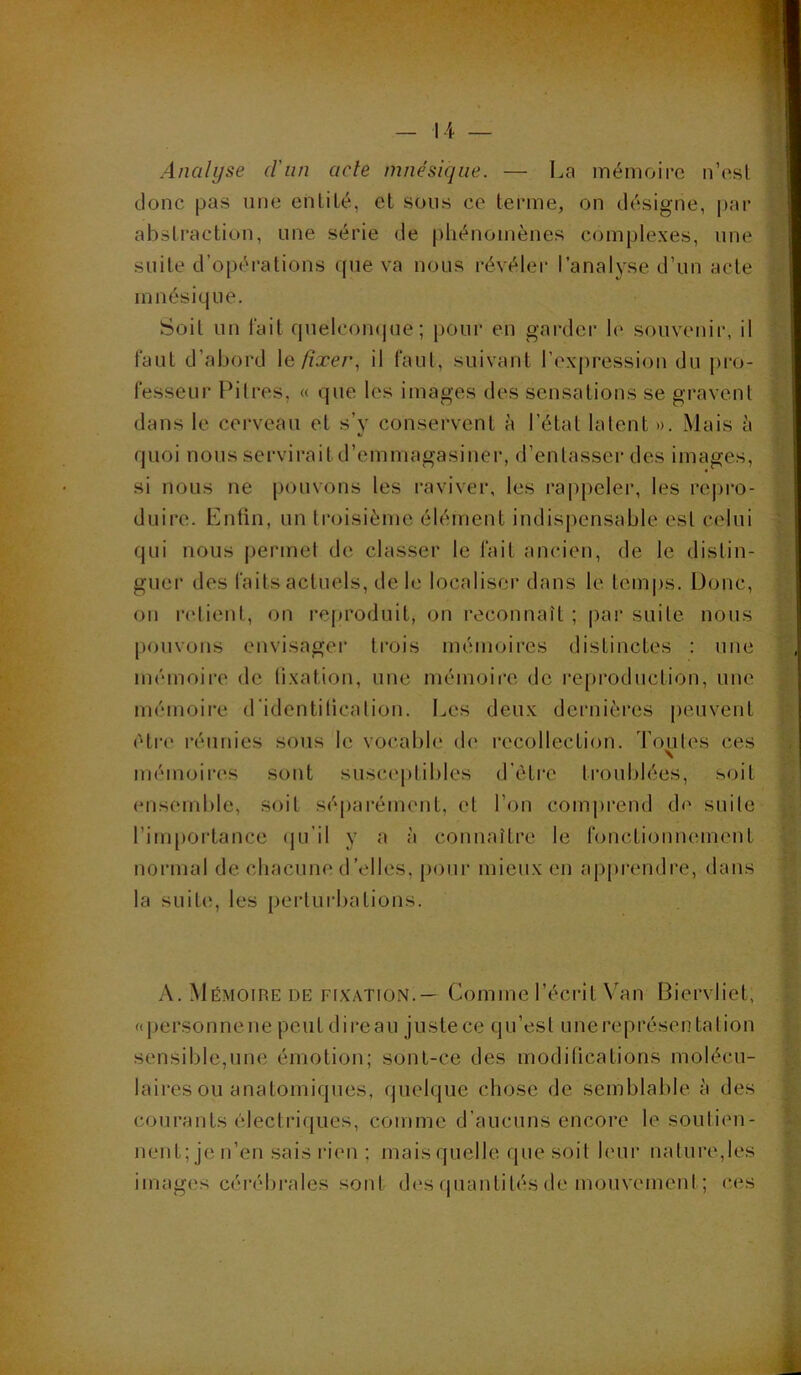 Analyse d'un acte nmésiqiie. — La mémoire n’esl donc pas une enliLé, et sons ce terme, on désigne, |)ar abstraction, une série de phénomènes complexes, une suite d’opérations que va nous révéler l’analyse d’un acte mnésique. Soit un lait quelcon(|ue; pour en gai'der h' souvenir, il faut d’abord \e. fixer^ il faul, suivant l’expression du pro- fesseur Pilres, « que les images des sensations se gravent dans le cerveau et s’v conservent à l’état latent ». Mais à quoi nous servirait d’emmagasiner, d’entasser des images, si nous ne pouvons les raviver, les rappeler, les repro- duire. Entin, un troisième élément indis|)ensable est celui qui nous permet de classer le fait ancien, de le distin- guer des faits actuels, de h^ localiser dans le. tem|)s. Donc, on nhient, on reproduit, on reconnaît ; |)ar suite nous pouvons envisagei' trois mémoires distinctes : une mémoire de lixation, une mémoii'o, (Je reproduction, une mémoire d'identilicalion. Les deux dernières j)euvent être l’éunies sous le vocable d(‘ recollection. Toutes ces \ mémoires sont susceptibles d’ètre troublées, soit ensemble, soit séparément, et l’on comprend d(' suite l’importance (ju’il y a à connaître le fonctionnement normal de chacune d’elles, pour mieux en apprendre, dans la suite, les pertui’bations. A. Mémoire DE fixation.— Comme l’éci-it Van Biervliet, (qiersonnene peut direau juste ce qu’est unereprésentation sensible,une émotion; sont-ce des modilications molécu- laires ou anatomiques, quelque chose de semblable à des courants électriques, comme d’aucuns encore lesoulien- nent;jen’en sais rien; mais quelle que soit leur nature,les imag(îs cérél)rales sont d('S (juantités de mouvement; c(^s