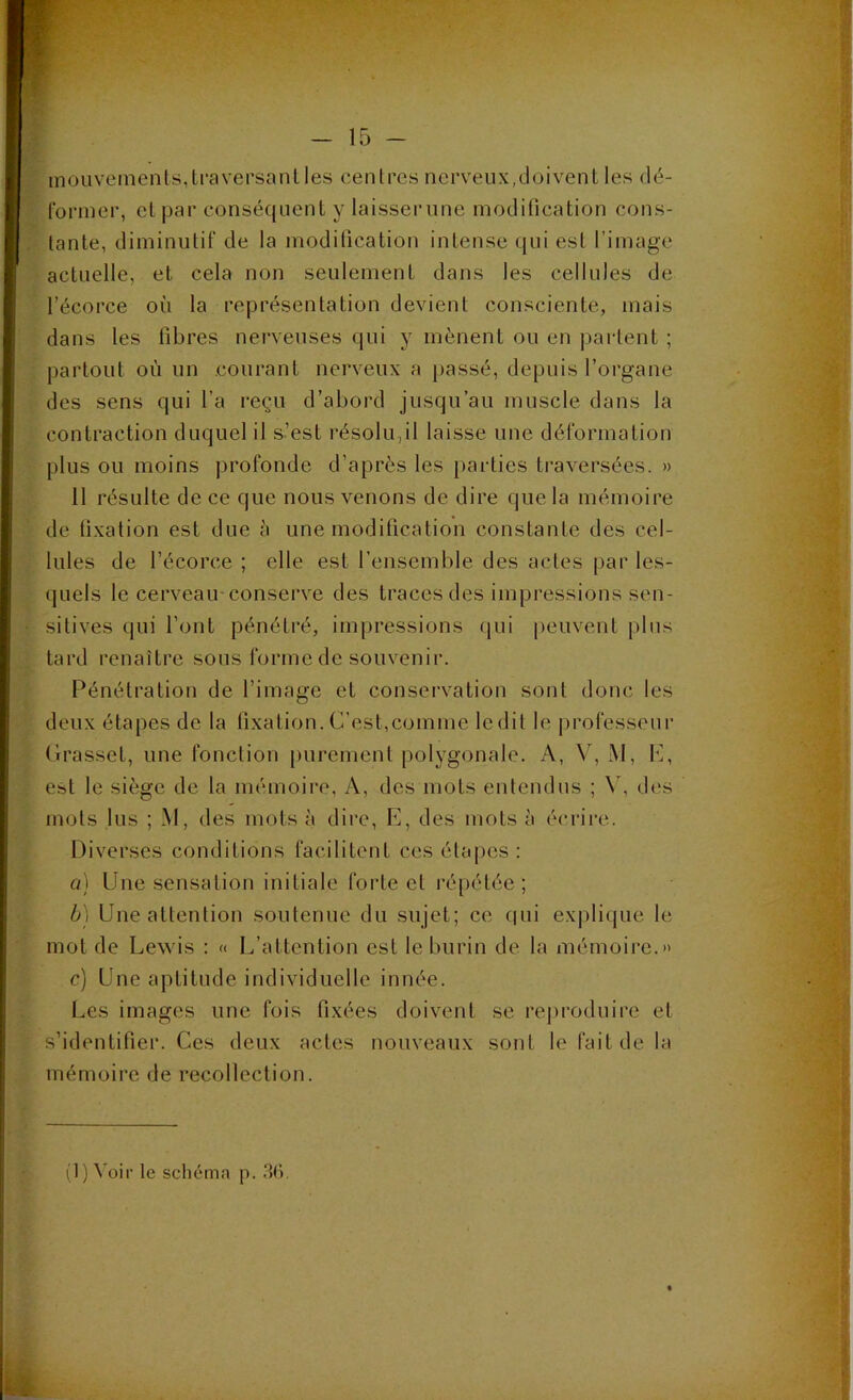 - 15 - mouvements,Lraversanlles centres nerveux,doivent les dé- former, et par consécpient y laisserune modification cons- tante, diminutif de la modification intense qui est l’image actuelle, et cela non seulement dans les cellules de l’écorce où la représentation devient consciente, mais dans les fibres nerveuses qui y mènent ou en partent ; partout où un courant nerveux a passé, depuis l’organe des sens qui l’a reçu d’abord jusqu’au muscle dans la contraction duquel il s’est résolu,il laisse une déformation plus ou moins profonde d’après les parties traversées. » 11 résulte de ce que nous venons de dire que la mémoire de fixation est due à une modification constante des cel- lules de l’écorce ; elle est l’ensemble des actes par les- quels le cerveau-conserve des traces des impressions sen- sitives qui l’ont pénétré, impressions (p.ii peuvent plus tard renaître sous forme de souvenir. Pénétration de l’image et conservation sont donc les deux étapes de la fixation. C’est,comme ledit le professeur Grasset, une fonction purement polygonale. A, V, M, C, est le siège de la mémoire. A, des mots entendus ; \\ des mots lus ; M, des mots à dire, E, des mots à écrii’e. Diverses conditions facilitent ces étaj)cs ; a) Une sensation initiale forte et ré[)étée ; ô) Une attention soutenue du sujet; ce f|ui ex|)lique le mot de Lewis : « L’attention est le burin de la mémoire.» c) Une aptitude individuelle innée. Les images une fois fixées doivent se rej)roduire et s’identifier. Ces deux actes nouveaux sont le fait de la mémoire de recollection. (1) Voir le schéma p. .36,