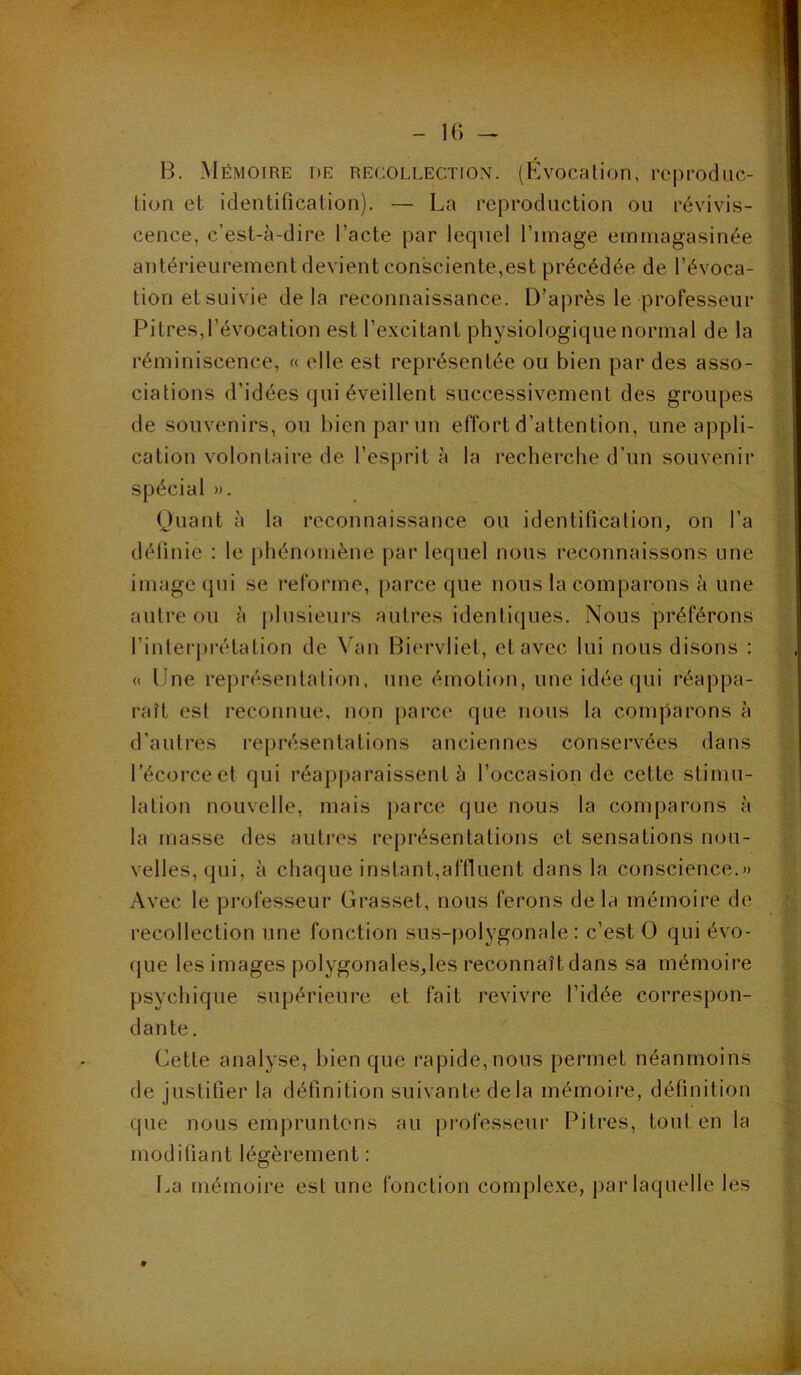 B. Mémoire de recollection. (Bvocalion, reproduc- tion et identification). — La reproduction ou révivis- cence, c’est-à-dire l’acte par lequel l’image emmagasinée antérieurement devient consciente,est précédée de l’évoca- tion et suivie delà reconnaissance. D’après le professeur Pitres,l’évocation est l’excitant physiologique normal de la réminiscence, « elle est représentée ou bien par des asso- ciations d’idées qui éveillent successivement des groupes de souvenirs, ou bien par un eflbrt d’attention, une appli- cation volontaire de l’esprit à la recherche d’un souvenir spécial ». (juant à la reconnaissance ou identification, on l’a définie ; le phénomène par lequel nous reconnaissons une image qui se reforme, parce que nous la comparons à une autre ou à j)lusieui*s autres identiques. Nous préférons l’interpivtation de Van Bierviiet, et avec lui nous disons : « Une représentation, une émotion, une idée qui réappa- raît est reconnue, non parce que nous la comparons à d’autres représentations anciennes conservées dans l’écorce et qui réapparaissent à l’occasion de cette stimu- lation nouvelle, mais parce que nous la comparons à la masse des autres représentations et sensations nou- velles, qui, à chaque instant,affiuent dans la conscience.» Avec le professeur Grasset, nous ferons delà mémoire de recollection une fonction sus-polygonale: c’est O qui évo- (jue les images polygonales,les reconnaît dans sa mémoire psychique supérieure et fait revivre l’idée correspon- dante. Cette analyse, bien que rapide,nous permet néanmoins de justifier la définition suivante de la mémoire, définition que nous empruntons au professeur Pitres, tout en la modifiant légèrement : I.a mémoire est une fonction comple.xe, par laquelle les