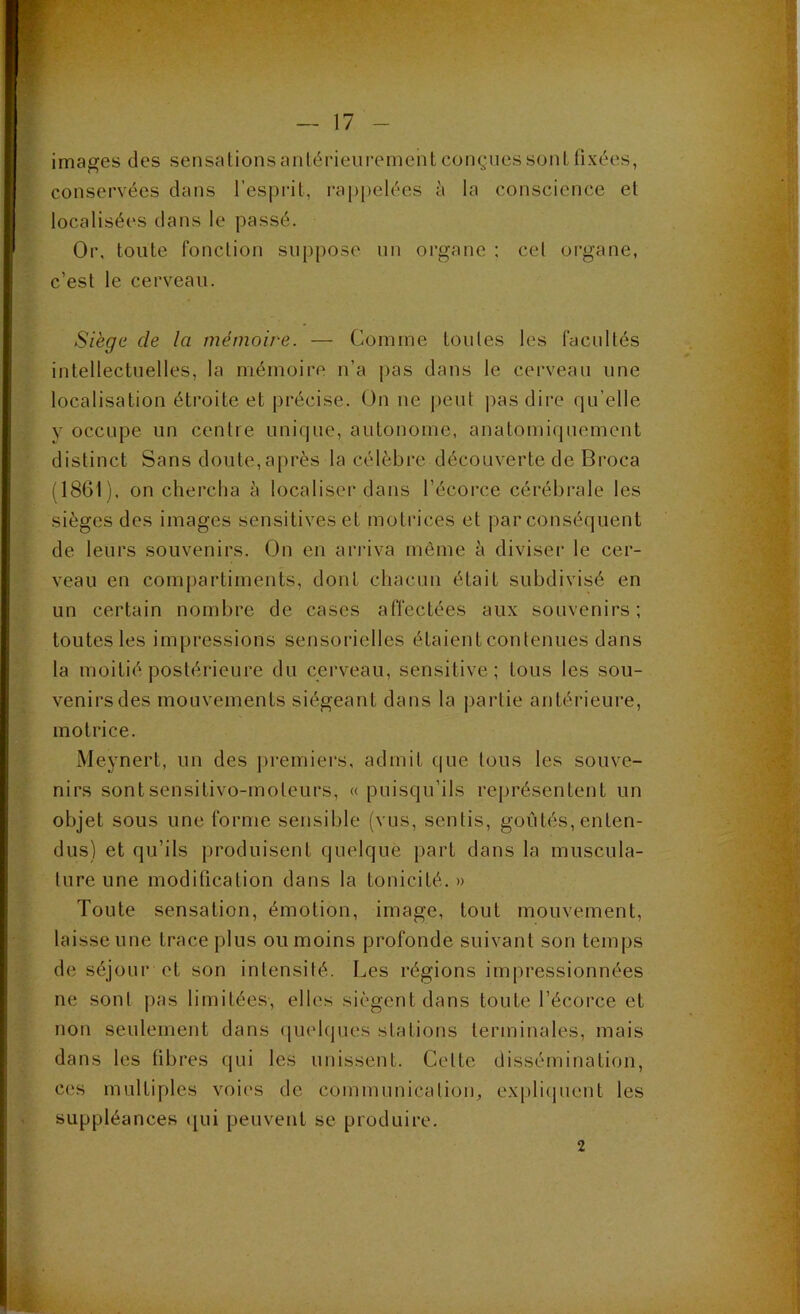 images des sensations antérieurement conçues soûl fixées, conservées clans l’esprit, i’ap|)elées à la conscience et localisées dans le passé. Or, toute fonction suppose un organe ; cet organe, c’est le cerveau. Siège de la mémoire. — Comme toutes les facultés intellectuelles, la mémoire n’a pas dans le cerveau une localisation étroite et précise. On ne peut pas dire qu’elle y occupe un centre unique, autonome, anatomiquement distinct Sans doute,après la célèbre découverte de Broca (1861), on chercha è localiser dans l’écorce cérébrale les sièges des images sensitives et motrices et par conséquent de leurs souvenirs. On en arriva môme à diviser le cer- veau en compartiments, dont chacun était subdivisé en un certain nombre de cases affectées aux souvenirs; toutes les impressions sensorielles étaient contenues dans ta moitié postérieure du cerveau, sensitive; tous les sou- venirs des mouvements siégeant dans la j)artie antéi'ieure, motrice. Meynert, un des ])remiers, admit que tous les souve- nirs sontsensitivo-moteurs, «puisqu’ils représentent un objet sous une forme sensible (vus, sentis, goûtés, enten- dus) et qu’ils produisent quelque part dans la muscula- ture une modification dans la tonicité. » Toute sensation, émotion, image, tout mouvement, laisse une trace plus ou moins profonde suivant son temps de séjour et son intensité. Les régions impressionnées ne sont pas limitées, elles siègent dans toute l’écoi'ce et non seulement dans ([uehjues stations terminales, mais dans les fibres qui les unissent. Cette dissémination, ces multiples voies de communication, expli(juent les suppléances (|ui peuvent se produire. 2