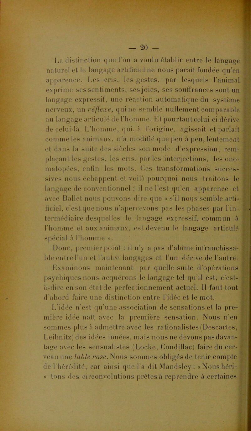 î.» La distinction (jiie l’on a voulu ctahlir entre le langage i naturel et le langage artiliciel ne nous paraît fondée qu’en apparence. Les cris, les gestes, par lesquels l’anirnal f'i ■i exprime ses sentiments, ses joies, ses souffrances sont un langage expressif, une réaclion automatique du système ' nerveux, un réflexe, qui lU' s(unl)le nullement comparable an langage articulé de riiomme. I']l pourlantcelui-ci dérive de celui-là. L’homme, qui, à l'oi-igine, agissait et parlait comme les animaux, n’a modifié que peu à peu, lentement et dans la suite des siècles son mode d’expression, rem- placant les gesti's, les cris, |)arles interjections, les ono- Lj matopées, enlin les mots, (’es transformations succès- fi sives nous échajqient et voilà |)ourquoi nous traitons le langage de conventionnel ; il ne l’i'st (pi’en apparence et avec Ballet nous pouvons dire que « s’il nons semble arti- liciel, c’est que nous n’ajierccvons pas les phases par l’in- tcrmédiaire desipielles le langage expressif, commun à l’homme et aux animaux, l'st devenu le langage articulé s|)écial à l’homme ». Donc, premier point : il n’y a jtas d’abîme infranchissa- ble (Mitre l’im et l’antre langages et l’un dérive de l’autre. Examinons maintenant |)ar quelle suite d’opérations psychiques nous acquérons le langage tel qu’il est, c’est- à-dire en son état de jierfectionnement actuel. 11 faut tout d’abord faire une distinction entre l’idée et le mot. I..’idée n’est (pi’une association de sensations et la pre- mière idée naît avec la première sensation. Nous n’en sommes plus à admettre avec les rationalistes (Descartes, .J. Leibnitz) des idées innées, mais nous ne devonspasdavan- tage avec les sensualistes (Locke. Condillac) faire du cer- | i. veau une table rase. Nous sommes obligés de tenir compte | de l’hérédité, car ainsi que l’a dit Mandsley : « Nous héri- » tons des circonvolutions prêtes à reprendre à certaines