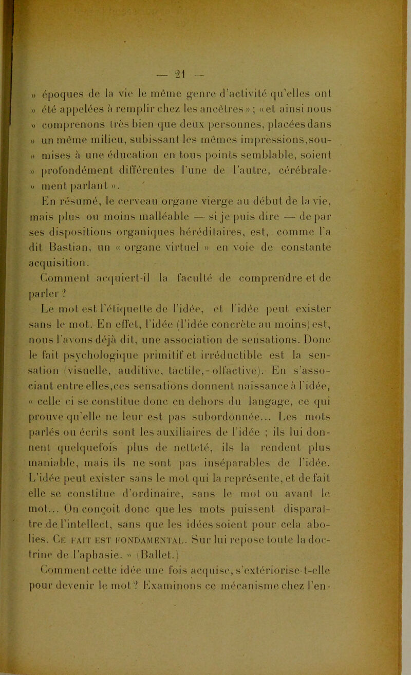 — il - » époques (le la vie le niêiric genre d’aclivilé qu’elles oui » (Hé ap|)elées à remplir chez les ancôli’es » ; «eL ainsi nous » comprenons liaHs bien (jue deux pci'sonnes, placées dans 1) un même milieu, subissant les mômes im[)ressions,sou- » mis(is à une éducation en tous points semblable, soient » prolbiidément dilTérentes rime de l’autre, cérébrale- » ment parlant ». h]n résumé, le cerveau oi'gane vierge au début de la vie, mais plus ou moins malléable — si je puis dire — de par ses dispositions orgamhjues héréditaii’es, est, comme l’a dit Bastian, un « oigane vii-tuel » en voie de constante acquisition. Comment ac(piiert-il la raculté de comprendre et de parler ? Le mot est l’étiquette de l’idée, et l’idée peut exister nous l’avons déjà dit, une association de sensations. Donc le lait |)sycliologi(pie primitif et irréductible est la sen- sation (visuelle, auditive, tactile,-olfactive). En s’asso- ciant entre elles,ces sensations donnent naissance à l’idée, « celle ci se constitue doue en dehors du langage, ce (jui prouve qu’elle ne leur est pas subordonnée... Les mots pai'lés ou écrits sont les auxiliaires de l’idée ; ils lui don- nent (piel(|uefois j)lus de netteté, ils la rendent plus maniable, mais ils ne sont pas insé|)arables de l’idée. L’idée peut exister sans le mot ([ui la i-eprésente, et de fait elle se constitue d’ordinaire, sans le mot ou avant le mot... On conçoit donc que les mots puissent disparaî- tre de l’intellect, sans que les idées soient pour cela abo- lies. (h- FAIT EST l’ONDAMENTAi.. Sui' lui rcposc toute la doc- trine d(; l’aphasie. » (Ballet.) Comment cette idée une fois ac(piise, s’extériorise-t-clle pour devenir le mot? Examinons ce mécanisme chez l’en-