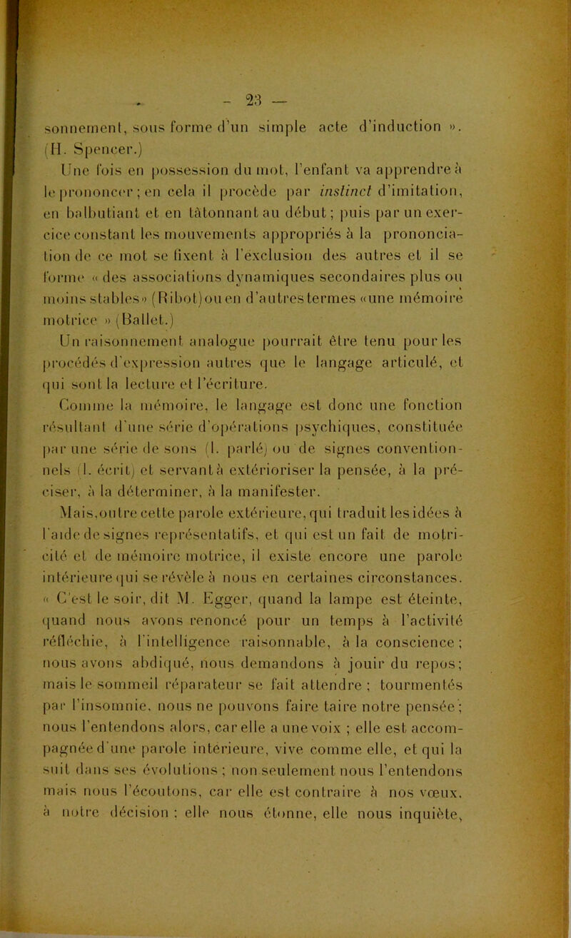 sonnernenl, sous forme (i’iin simple acte d’induction ». (H. Spencer.) Une fois en possession du mot, l’enfant va apprendre à le prononc(‘r ; en cela il procède par d’imitation, en balbutiant et en tâtonnant au début; jniis par un exer- cice constant les mouvements appropiâés à la prononcia- tion de ce mot se lixent à l’exclusion des autres et il se forme « des associations dynamiques secondaires plus ou » moins stables» (Ribot)ouen d’autres termes «une mémoire motrice » (Ballet.) Un raisonnement analogue pourrait être tenu pour les procédés d'expi’ession autres que le langage articulé, et qui sont la lecture et l’écriture. Comme la mémoire, le langage est donc une fonction résultant d'une série d’opérations psychiques, constituée par une série de sons (1. parlé; ou de signes convention- nels n. écrit; et servante extérioriser la pensée, à la pré- ciser, à la déterminer, è la manifester. Mais,outre cette pai'ole extérieure, qui traduit les idées è l'aide de signes représentatifs, et qui est un fait de motri- cité et de mémoire motrice, il existe encore une parole intérieure (|ui se révèle è nous en certaines circonstances. « C'est le soir, dit M. Eggcr, cjuand la lampe est éteinte, quand nous avons renoncé pour un temps à l’activité réfléchie, à l’intelligence raisonnable, à la conscience; nous avons abdiqué, nous demandons è jouir du repos; mais le sommeil ré|iarateur se fait attendre ; tourmentés par l’insomnie, nous ne pouvons faire taire noti’e pensée ; nous l’entendons alors, car elle a une voix ; elle est accom- pagnée d’une parole intérieure, vive comme elle, et qui la suit dans ses évolutions ; non seulement nous l’entendons mais nous l’écoutons, car elle est contraire h nos vœux, à notre décision ; elle nous étonne, elle nous inquiète,