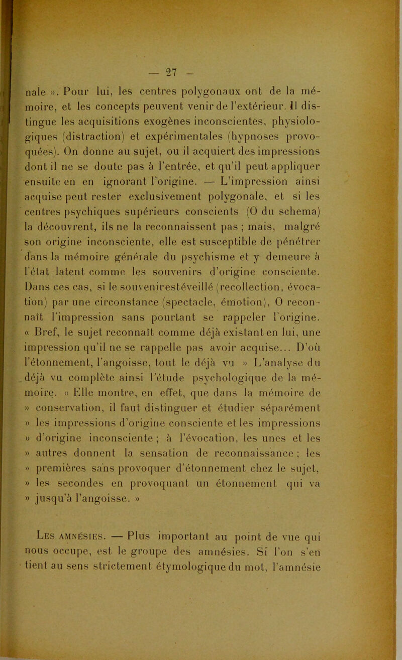 nale ». Pour lui, les centres polygonaux ont de la mé- moire, et les concepts peuvent venir de l’extérieur, il dis- tingue les acquisitions exogènes inconscientes, physiolo- giques (distraction) et expérimentales (hypnoses provo- quées). On donne au sujet, ou il acquiert des impressions dont il ne se doute pas à l’entrée, et qu’il peut appliquer ensuite en en ignorant l’origine. — L’impression ainsi acquise peut rester exclusivement polygonale, et si les centres psychiques supérieurs conscients (0 du schéma) la découvrent, ils ne la reconnaissent pas ; mais, malgré son origine inconsciente, elle est susceptible de pénétrer dans la mémoire générale du psychisme et y demeure h l’état latent comme les souvenirs d’origine consciente. Dans ces cas, si le souvenirestéveillé (recollection, évoca- tion) par une circonstance (spectacle, émotion), 0 recon- naît l'impression sans pourtant se rappeler l’origine. « Bref, le sujet reconnaît comme déjà existant en lui, une impression qu’il ne se rappelle pas avoir acquise... D’où l’étonnement, l’angoisse, tout le déjà vu » L’analyse du déjà vu complète ainsi l’étude psychologique de la mé- moire. « Elle montre, en effet, que dans la mémoire de » conservation, il faut distinguer et étudier séparément » les impressions d’origine consciente et les impressions » d’origine inconsciente ; à l’évocation, les unes et les » autres donnent la sensation de reconnaissance; les » premières sans provoquer d’étonnement chez le sujet, » les secondes en provoquant un étonnement qui va » jusqu’à l’angoisse. » é. Les amnésies. — Plus important au point de vue qui nous occupe, est le groupe des amnésies. Si l’on s’en tient au sens strictement étymologique du mot, l’amnésie