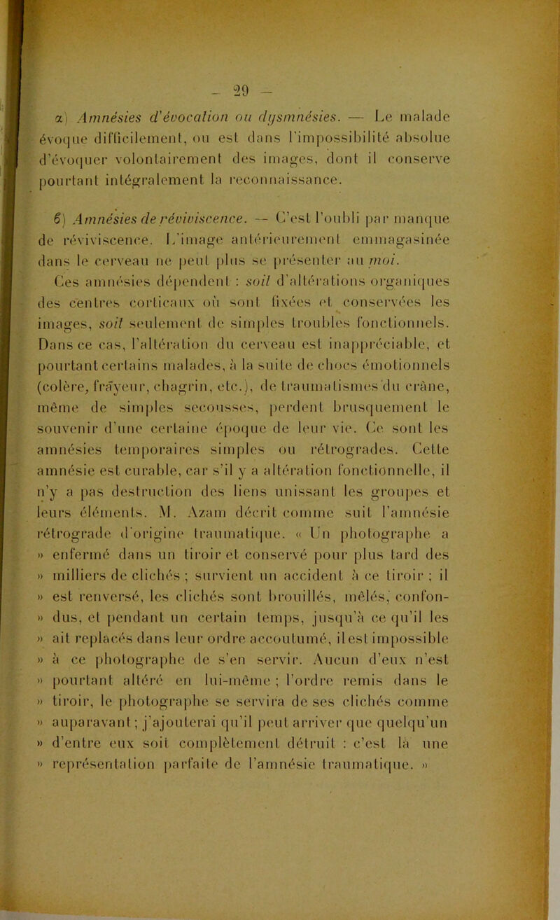 ai Amnésies d'évocalion ou dijsmnésies. — Le malade évoque difücilemeiiL ou esl dans l’impossibilité absolue d’évo(|uei‘ volontairement des images, dont il conserve pourtant intégralement la reconnaissance. ê) Amnésies de réviviscence. — C’est l’oubli |)ar manque de réviviscence. L'image antérieurement emmagasinée dans le cerveau ne peut [)lus se [)résenter {\\\jnoi. Ces amnésies dépendent : soil d’altéi-ations oi-ganiques des centres corticaux oii sont fixées et conservées les images, soil seulement de simjdes troubles ronctiounels. Dans ce cas, l’altération du cerveau est inappréciable, et pourtant certains malades, à la suite de cbocs émotionnels (colère, frayeur, chagrin, etc.), de traumatismes du crâne, même de sim|)les secousses, j)erdent l)rus(piement le souvenir d’une certaine époque de leur vie. O. sont les amnésies temporaires simples ou rétrogrades. Cette amnésie est curable, car s’il y a altéi’ation fonctionnelle, il n’y a pas destruction des liens unissant les groupes et leurs éléments. M. Azam décrit comme suit l’amnésie rétrograde d'origine traumati(|ue. « Un photographe a » enfermé dans un tiroir et conservé pour plus tard des » milliers de clichés ; survient un accident à ce tiroir ; il » est renversé, les clichés sont lu’ouillés, mêlés,' confon- » dus, et pendant un certain temps, jusqu’à ce qu’il les » ait replacés dans leur ordre accoutumé, il est impossible » à ce photographe de s’en servir. .Aucun d’eux n’est » pourtant altéré en lui-même ; l’ordre remis dans le » tiroir, le pliotograjdie se servira de ses clichés comme » au|)aravant ; j’ajouterai qu’il peut arriver que quelqu’un » d’entre eux soit complètement détruit : c’est là une » représentation parfaite de l’amnésie traumalique. »