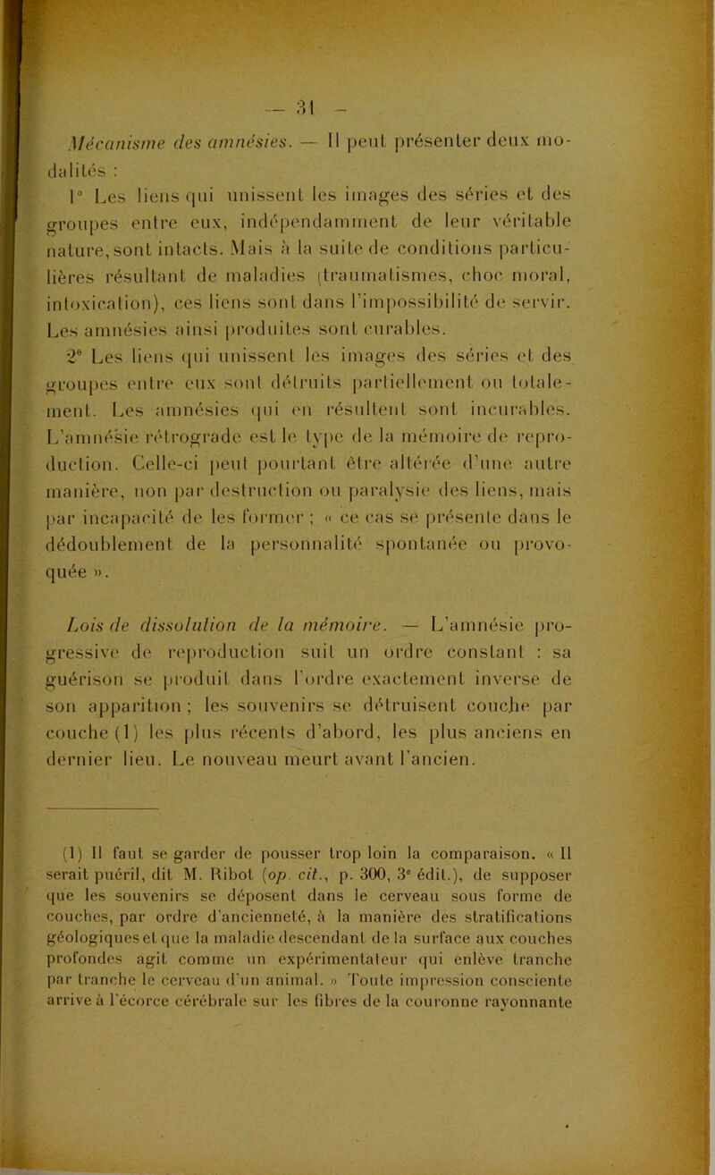 Mécanisme des amnésies. — Il peut j)résenler deux mo- dalités ; 1“ Les liens i[ui imisseiiL les images des séries et des groupes entre eux, indépendamment de leur véritable nature,sont intacts. Mais à la suite de conditions particu- lières résultant de maladies (traumatismes, choc moral, intoxication), ces liens sont dans l’impossibilité de servir. Les amnésies ainsi produites sont curables. 2® Les liens qui unissent les images des séries et des groupes entre eux sont détruits j)artiellemcnt ou totale- ment. Les amnésies (|ui en résultent sont incurables. L’amnéMe réti’ograde est le ty[)c de la mémoire de repnj- duction. Celle-ci peut poui-tant être altérée d’une autre manière, non par destruction ou paralysie des liens, mais par incapacité de les formcu' ; « ce cas se présente dans le dédoublement de la personnalité spontanée ou j)i‘ovo- quée ». Lois de dissoliilion de la mémoire. — L’amnésie pro- gressive de reproduction suit un ordre constant : sa guérison se produit dans l’(jrdre exactement inverse de son apparition ; les souvenirs se détruisent couche par couche (1) les jdus récents d’abord, les plus anciens en dernier lieu. Le nouveau meurt avant l’ancien. (1) Il faut se garder de pousser trop loin la comparaison. «11 serait puéril, dit M. Pibot [op. cit., p. 300, 3° édit.), de supposer que les souvenirs se déposent dans le cerveau sous forme de couches, par ordre d’ancienneté, è la manière des stratifications géologiques et que la maladie descendant de la surface aux couches profondes agit comme un expérimentateur qui enlève tranche par tranche le cerveau d'un animal. » Toute impression consciente arrive à l'écorce cérébrale sur les fibres de la couronne rayonnante