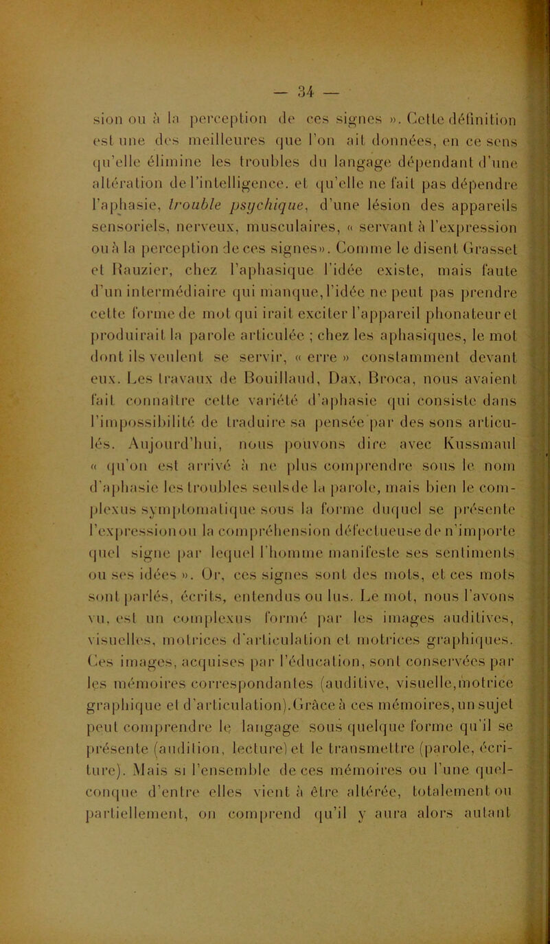 sion ou ù la perception de ces signes ». Cette définition est une des meilleures que Tou ait données, en ce sens qu’elle élimine les troubles du langage dépendant d’une altération de l’intelligence, et qu’elle ne fait pas dépendre l’aphasie, trouble psychique^ d’une lésion des appareils sensoriels, nerveux, musculaires, « servant à l’expression ou h la perception de ces signes». Comme le disent Grasset et Hauzier, chez l’aphasique l’idée existe, mais faute d’un intermédiaire qui manque, l’idée ne peut pas prendre cette forme de mut qui irait exciter l’appareil phonateur et j)roduirait la parole articulée ; chez les aphasiques, le mot dont ils veulent se servir, «erre» constamment devant eux. Les travaux de Bouillaud, Dax, Broca, nous avaient fait connaître cette variété d’a|)hasie (jui consiste dans l’impossibilité de traduii'e sa |)ensée |)ar des sons articu- lés. Aujourd’hui, nous |)ouvous dire avec Kussmaul « (ju’on est arrivé à ne plus comprendre sons le nom d’aphasie les troubles seulsde la pai’ole, mais bien le coin- plexns symptomatique sous la forme duquel se j)résente l’expi’essionou la com|)réhensi(jii défectueuse de n’importe (piel signe pai’ letpiel l’homme manifeste ses sentiments ou ses idées ». üi‘, ces signes sont des mots, et ces mots sontpai’lés, écrits, entendus ou lus. Le mot, nous l’avons vu, est uu com[)lexus formé par les images auditives, visuelles, motrices d’articulation et motrices graphiques. Ces images, acquises par l’éducation, sont conservées par les mémoires correspondantes (auditive, visuelle,motrice graphique el d’articulation).Grâce à ces mémoires, un sujet peut comprendre le langage sous tpielque forme qu’il se ju’ésente (audilion, lecture) et le transmettre (parole, écri- ture). Mais SI l’ensemble de ces mémoires ou l’une quel- conque d’entre elles vient à être altérée, totalement ou partiellement, on compi’end (}u’il y aui’a alors autant