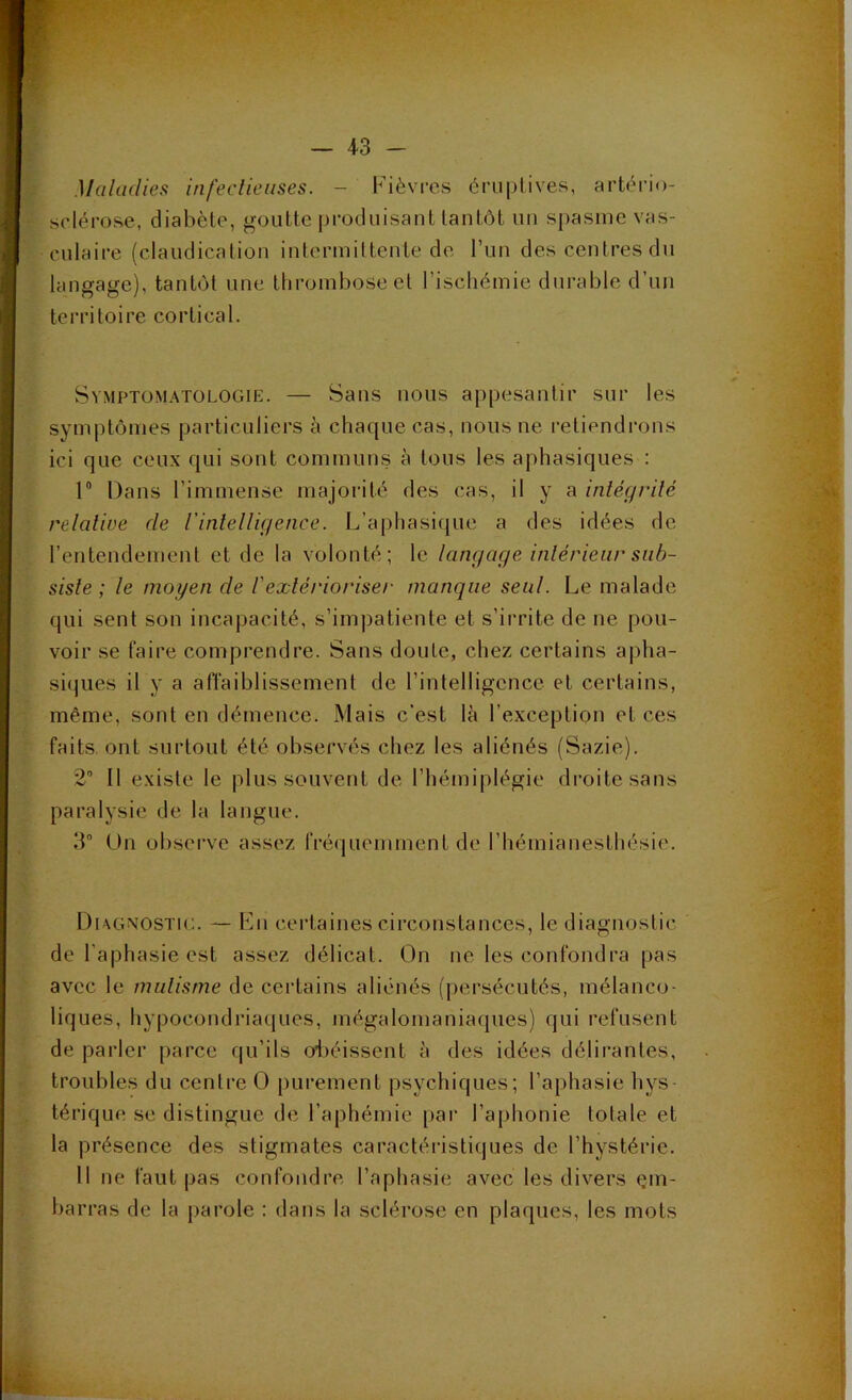 Maladies infeclieuses. — Fièvres éruptives, artério- sclérose, diabète, goutte produisant tantôt un s[)asine vas- culaire (claudication intermit tente de Tun des centres du langage), tantôt une thi’ombose et l’iscliémie durable d’un territoire cortical. Symptomatologie. — Sans nous appesantir sur les symptômes particuliers à chaque cas, nous ne retiendrons ici que ceux qui sont communs à tous les aphasiques : 1® Dans l’immense majorité des cas, il y a inléçjvilé relative de rinlelli(jence. L’aphasique a des idées de rentendement et de la volonté; le langage inlérieur sub- siste ; le moyen de l'extérioriser manque seul. Le malade qui sent son incapacité, s’impatiente et s’irrite de ne pou- voir se faire comprendre. Sans doute, chez certains apha- si(|ues il y a aflaiblissement de l’intelligence et certains, même, sont en démence. Mais c'est là l’exception et ces faits, ont surtout été observés chez les aliénés (Sazie). 2“ Il existe le plus souvent de l’hémiplégie droite sans paralysie de la langue. 3“ Un ol)serve assez fré(jueminent de l’hémianesthésie. Diagnostic. — Fn certaines circonstances, le diagnostic de l’aphasie est assez délicat. On ne les confondra pas avec le nudisme de certains aliénés (j)ersécutés, mélanco- liques, hypocondriaques, mégalomaniaques) qui refusent de parler parce qu’ils o^iéissent à des idées délirantes, troubles du centre O purement psychiques; l’aphasie hys térique se distingue de l’aphémie par l’aphonie totale et la présence des stigmates caractéristiques de l’hystérie. 11 ne faut pas confondre l’aphasie avec les divers çm- bar ras de la parole : dans la sclérose en plaques, les mots