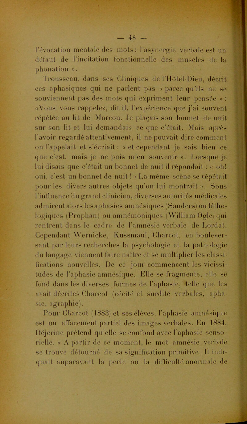 l’évocalion inenlnle des mois; rasynereie verbale esl un défaut de l’incilaLion fonclionnelle des muscles de la phonation ». Trousseau, dans ses Cliniques de l’Hôtel Dieu, décrit ces aphasiques qui ne parlent pas « parce qu’ils ne se souviennent pas des mots qui expriment leur pensée. » : «Vous vous rappelez, dit il, l’expérience que j’ai souvent répétée au lit de Marcou. de plaçais son bonnet de nuit sur son lit et lui demandais ce que c’était. Mais après l’avoir regardé attentivement, il ne pouvait dire comment on l’appelait et s’écriait: «et cependant je sais bien ce que c’est, mais je ne puis m’en souvenir ». Lorsque je lui disais que c’était un bonnet de nuit il l’épondait : « ob! oui, c’est un bonnet de nuit ! » La même scène se répétait pour les divers autres objets qu’on lui montrait». Sous rinllueuce 'du grand clinicien, diverses autorités médicales admirent alors lesaphasies amnésiipies (Sanders) ou létlio- logiipies (Dro|jban) ou amnémoni(|ues (William Oglci ipii renlreiit dans le cadre de l’amnésie verbale de Lordat. Cependant Wernicke, Kussmaul, (diarcot, en lioulever- sant |)ar leurs recherches la psychologie et la pathologie; du langage viennent faii’e naître (T se multi|)lier les classi- lications nouvelles. De ce jour commencent les vicissi- tudes de l’a|)hasie amnésiejue. Elle se fragmente, elle se fond dans les diverses foianes de l’aphasie, telle que les avait décrites Charcot (cécité et surdité verbales, apha- sie, agraphie). Pour O/arcot (1883) et ses élèves, l’aphasie amnésique est un elîacement partiel des images verbales. En 1884. Déjerine prétend qu’elle se confond avec l’aphasie senso- rielle. « A partir de ce moment, le mot amnésie vcrbide se trouve détourné de sa signification |)rimilivc. 11 indi- (juait auparavant la [lertc ou la difticulté anormale de