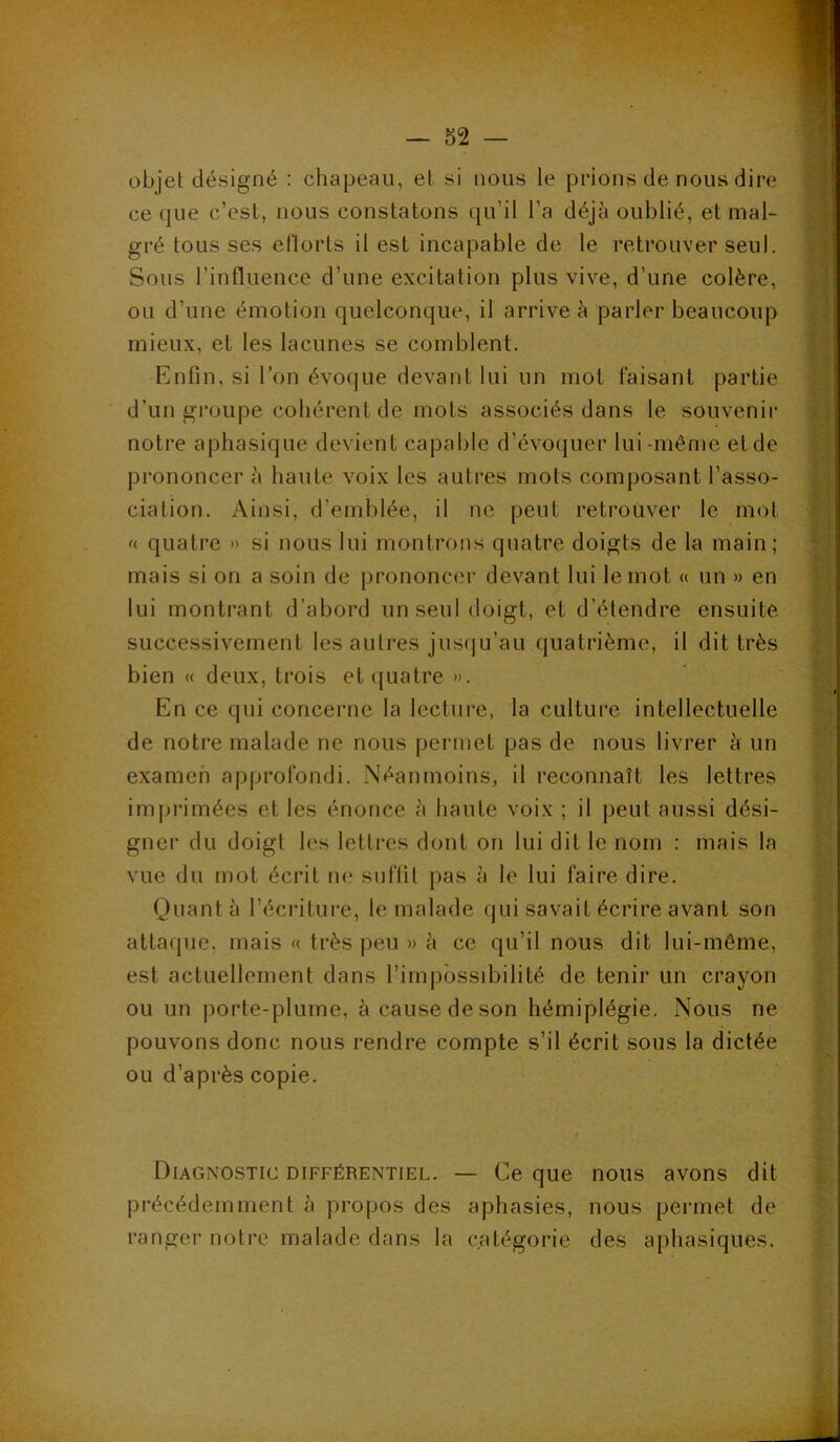 objet désigné : chapeau, et si nous le prions de nous dire ce que c’est, nous constatons qu’il l’a déjà oublié, et mal- j gré tous ses el'lorts il est incapable de le retrouver seul. Sous l’influence d’une excitation plus vive, d’une colère, ou d’une émotion quelconque, il arrive à parler beaucoup mieux, et les lacunes se comblent. Enfin, si l’on évoque devant lui un mot taisant partie d’un groupe cohérent de mots associés dans le souvenir notre aphasique devient capable d’évoquer lui-même et de prononcer à haute voix les auti'es mots composant l’asso- ciation. Ainsi, d’emblée, il ne peut retrouver le mot f< quatre » si nous lui montrons quatre doigts de la main; mais si on a soin de prononcer devant lui le mot « un » en lui montrant d’abord un seul doigt, et d’étendre ensuite successivement les autres jusf|u’au quatrième, il dit très bien « deux, trois et quatre ». En ce qui concerne la lecture, la culture intellectuelle de notre malade ne nous permet pas de nous livrer à un examen approfondi. Néanmoins, il reconnaît les lettres imprimées et les énonce h haute voix ; il peut aussi dési- gner du doigt les lettres dont on lui dit le nom : mais la vue du mot écrit ne suffit pas à le lui faire dire. Quant à l’écriture, le malade qui savait écrire avant son attaque, mais « très peu » à ce qu’il nous dit lui-même, est actuellement dans l’impossibilité de tenir un crayon ou un porte-plume, à cause de son hémiplégie. Nous ne pouvons donc nous rendre compte s’il écrit sous la dictée ou d’après copie. ! Diagnostic différentiel. — Ce que nous avons dit précédemment à propos des aphasies, nous permet de ranger notre malade dans la catégorie des aphasiques.