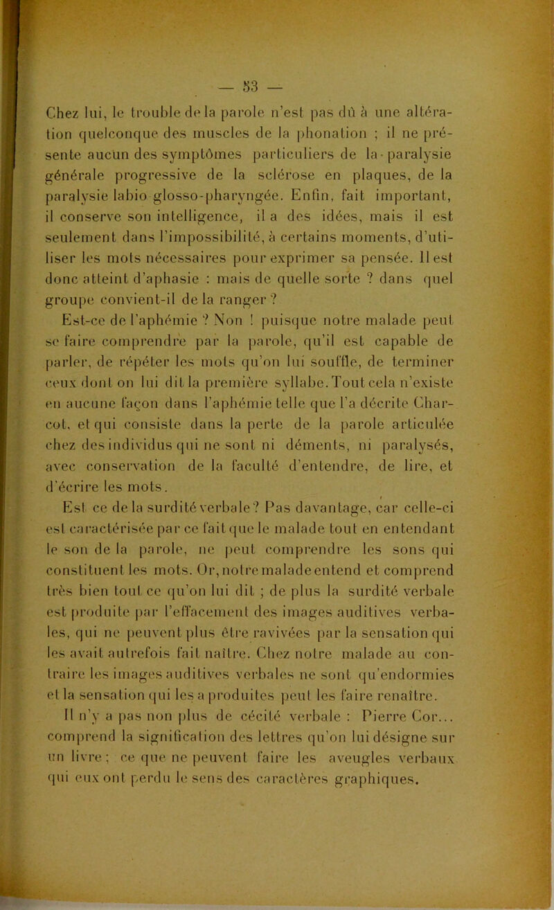 ■•ï- ••i • r '• ' tt t-. Chez lui, le trouble de la parole u’est pas dû à une altéra- tion quelconque des muscles de la phonation ; il ne pré- sente aucun des symptômes particuliers de la-paralysie générale progressive de la sclérose en plaques, de la paralysie labio glosso-pharyngée. Enfin, fait important, il conserve son intelligence, il a des idées, mais il est seulement dans l’impossibilité, à certains moments, d’uti- liser les mots nécessaires pour exprimer sa pensée. 11 est donc atteint d’aphasie : mais de quelle sorte ? dans quel groupe convient-il delà ranger? Est-ce de l’aphémie ? Non ! puisque notre malade peut se faire comprendre par la parole, qu’il est capable de parler, de répéter les mots qu’on lui souffle, de terminer ceux dont on lui dit la première syllabe. Tout cela n’existe en aucune fa^*on dans l’aphémie telle que l’a décrite Char- cot, et qui consiste dans la perte de la parole articulée chez des individus qui ne sont ni déments, ni paralysés, avec conservation de la faculté d’entendre, de lire, et d’écrire les mots. Est ce delà surdité verbale? Pas davantage, car celle-ci est caractérisée par ce fait que le malade tout en entendant le son de la parole, ne |)eut comprendre les sons qui constituent les mots. Or,notremaladeentend et comprend très bien tout ce qu’on lui dit ; de plus la surdité verbale est |)roduite pai- l’effacement des images auditives verba- les, qui ne peuvent plus être ravivées par la sensation qui les avait autrefois fait naître. Chez notre malade au con- traire les images auditives verbales ne sont qu’endormies et la sensation (|ui les a produites peut les faire renaître. Il n’y a pas non plus de cécité verbale : Pierre Cor... comprend la signification des lettres qu’on lui désigne sur un livre; ce que ne peuvent faire les aveugles verbaux qui eux ont perdu le sens des caractères graphiques.