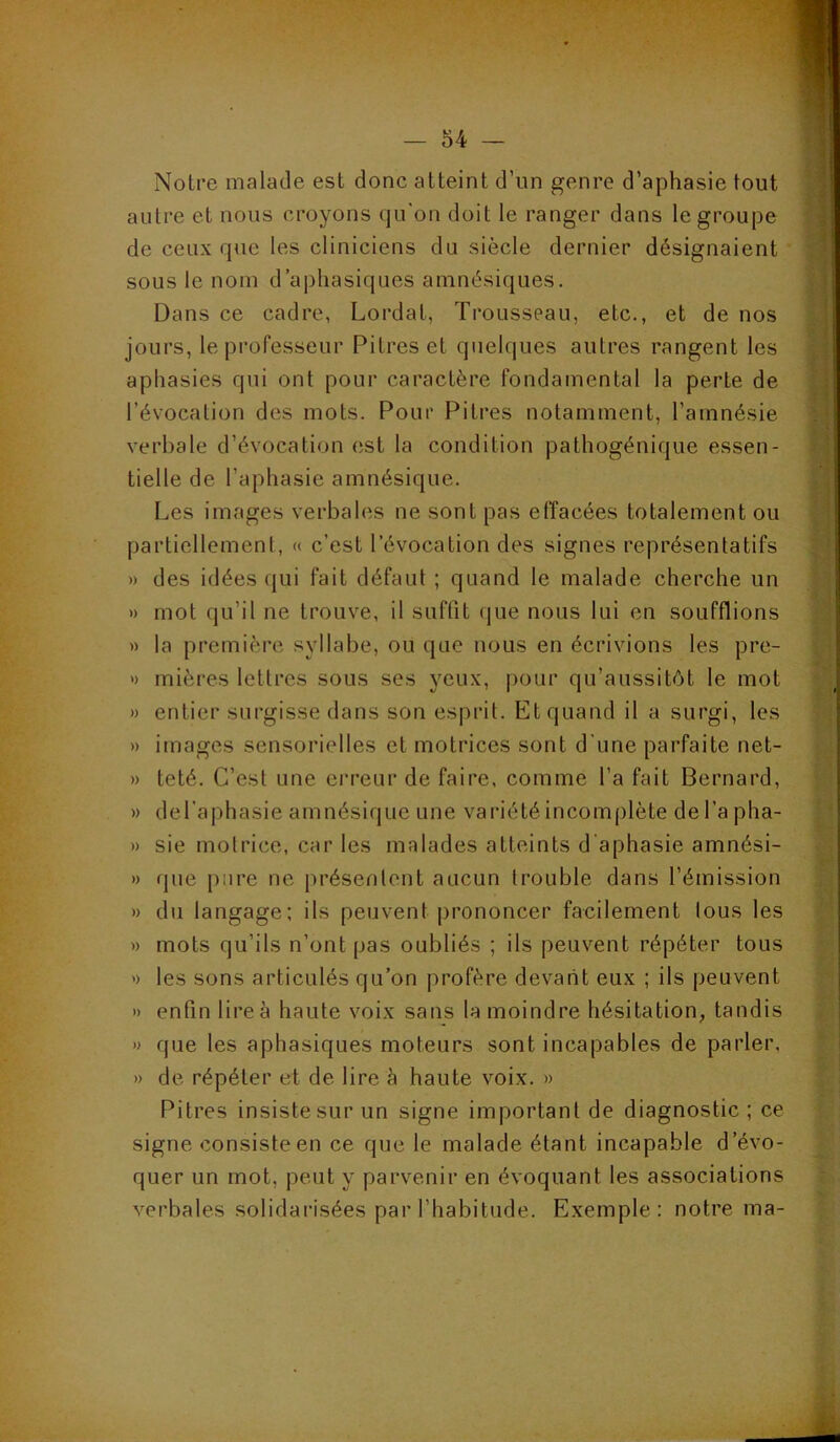 Notre malade est donc atteint d’un genre d’aphasie tout autre et nous croyons qu'on doit le ranger dans le groupe de ceux que les cliniciens du siècle dernier désignaient * sous le nom d’aphasiques amnésiques. j Dans ce cadre, Lordat, Trousseau, etc., et de nos | jours, le professeur Pitres et quelques autres rangent les ; | aphasies qui ont pour caractère fondamental la perte de | révocation des mots. Pour Pitres notamment, l’amnésie ; | verbale d’évocation est la condition pathogénique essen- | tielle de l’aphasie amnésique. Les images verbales ne sont pas effacées totalement ou partiellement, « c’est l’évocation des signes représentatifs • » des idées qui fait défaut ; quand le malade cherche un » mot qu’il ne trouve, il suffit (jue nous lui en soufflions » la première syllabe, ou que nous en écrivions les pre- » mières lettres sous ses yeux, |)our qu’aussitôt le mot » entier surgisse dans son esprit. Et quand il a surgi, les » images sensorielles et motrices sont d'une parfaite net- n teté. C’est une ei’reur de faire, comme l’a fait Bernard, » del’aphasie amnésique une variété incomplète de l’a pha- » sie motrice, car les malades atteints d’aphasie amnési- » que pure ne présentent aucun trouble dans l’émission » du langage; ils peuvent prononcer facilement tous les » mots qu’ils n’ont pas oubliés ; ils peuvent répéter tous ') les sons articulés qu’on profère devant eux ; ils peuvent » enfin lire à haute voix sans la moindre hésitation, tandis » que les aphasiques moteurs sont incapables de parler, » de répéter et de lire à haute voix. » Pitres insiste sur un signe important de diagnostic ; ce signe consiste en ce que le malade étant incapable d’évo- quer un mot, peut y parvenir en évoquant les associations verbales solidarisées par l’habitude. Exemple: notre ma-