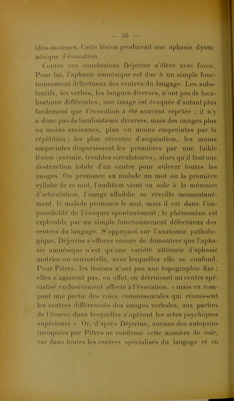 idéo-moleurs. Cette lésion produirait une aphasie dysm- nésique d’évocation. Contre ces conclusions Déjerine s’élève avec force. Pour lui, l’aphasie amnésique est due à un simple fonc- tionnement défectueux des centres du langage. Les subs- tantifs, les verbes, les langues diverses, n’ont pas de loca- lisations dilTérentes ; une image est évoquée d’autant plus facilement que l’évocation à été souvent répétée ; il n’y a donc pas de localisations diverses, mais des images plus ou moins anciennes, plus f)U moins empreintes par la répétition ; les plus récentes d’acquisition, les moins empreintes disparaissent les premières par une faible lésion (anémie, troubles circulatoires), alors qu’il fautune destruclion totale d’un centre pour enlever toutes les images. On i)rononce au malade un mot ou la première syllabe de ce mot, l’audition vient en aide à la mémoire d’ai'ticulation, l’image affaiblie se réveille momentané- ment, le malade |>rononce le mot, mais il est dans l’im- possibilité de l’évoquer spontanément ; le phénomène est explicable par un simple fonclionnement défectueux des centres du langage. S’appuyant sur l’anatomie patholo- gique, Déjerine s’efforce encore de démontrer que l’apha- sie amnésicpie n’est qu’une variété atténuée d’aphasie motrice ou sensorielle, avec lesquelles elle se confond. Pour l^itres, les lésions n’ont pas une topogi’aphie fixe ; elles n’agissenl pas, en effet, en détruisant un centre spé- cialisé exclusivement affecté à l’évocation, « mais en rom- pant une partie des voies commissurales qui réunissent les centres différenciés des images verbales, aux parties de l’écorce dans lesquelles s’opèrent les actes jisychiques supérieurs ». Or, d’après Déjerine, aucune des autopsies invoquées par Pitres ne confirme cette manière de voir, car dans tonies les centres spécialisés du langage et en