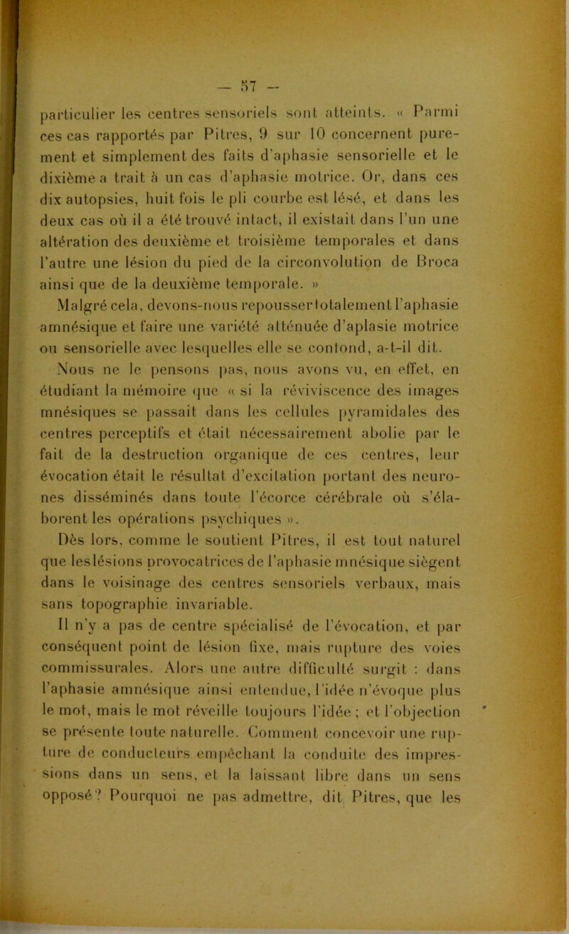 ~ ,n7 - particulier les centres sensoriels sont atteints. « Parmi ces cas rapportés par Pitres, 9 sur 10 concernent pure- ment et simplement des faits d’aphasie sensorielle et le dixième a trait è un cas d’aphasie motrice. Or, dans ces dix autopsies, huit fois le pli courbe est lésé, et dans les deux cas où il a été trouvé intact, il existait dans l’un une altération des deuxième et troisième temporales et dans l’antre une lésion du pied de la circonvolution de Broca ainsi que de la deuxième temporale. » Malgré cela, devons-nous repoussertotalement l’aphasie amnésique et faire une variété atténuée d’aplasie motrice ou sensorielle avec lesquelles elle se contond, a-t-il dit. Nous ne le pensons |)as, nous avons vu, en effet, en étudiant la mémoire que « si la réviviscence des images mnésiques se passait dans les cellules pyramidales des centres perceptifs et était nécessairement abolie par le fait de la destruction organique de ces centres, leur évocation était le résultat d’excitation portant des neuro- nes disséminés dans toute l’écorce cérébrale où s’éla- borent les opérations psychiques ». Dès lors, comme le soutient Pitres, il est tout naturel que leslésions provocatrices de l’aphasie mnésique siègent dans le voisinage des centres sensoriels verbaux, mais sans topographie invariable. Il n’y a pas de centre spécialisé de l’évocation, et par conséquent point de lésion fixe, mais rupture des voies commissurales. Alors une autre difficulté surgit : dans l’aphasie amnésique ainsi entendue, l’idée n’évoque plus le mot, mais le mot réveille toujours l’idée ; et l’objection se présente toute naturelle. Comment concevoir une rup- ture de conducteurs empêchant la conduite des impres- sions dans un sens, et la laissant libre dans un sens opposé? Pourquoi ne pas admettre, dit Pitres, que les V -. .iy « ■i